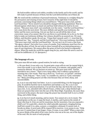 He had troubles without and within, troubles in the family and in the world, and he
felt ready to perish because of them; but the Lord delivered him out of them all.
III. the need and the usefulness of personal testimony. Testimony is a weighty thing for
the persuasion and winning of men; but it must be of the right kind. It should be
personal, concerning things which you yourself know: “This poor man cried, and the
Lord heard him.” Never mind if you should be charged with being egotistical. That is a
blessed egoism which dares to stand out and bear bold witness for God in its own
person. “This poor man cried”; not somebody over the water—“and the Lord heard him,”
not a man down the next street. The more definite and specific your testimony, the
better and the more convincing. I do not say that we can all tell the date of our
conversion: many of us cannot. But if we can throw in such details, let us do so; for they
help to make our testimony striking. Our witness should be an assured one. We must
believe, and therefore speak. Do not say, “I hope that I prayed; and I—I—trust that the
Lord heard me.” Say, “I prayed, and the Lord heard me.” Give your testimony cheerfully.
“This poor man cried, and the Lord heard him.” Do not say it as if it were a line from
“the agony column”; but write it as a verse of a psalm. Your testimony must have for its
sole aim the glory of God. Do not wish to show yourself off as an interesting person, a
man of vast experience. We cannot allow the grace of God to be buried in ungrateful
silence. When He made the world the angels sang for joy, and when He saves a soul we
will not be indifferent. (C. H. Spurgeon.)
The language of a cry
This poor man did not make a grand oration; he took to crying.
1. He was short: it was only a cry. In great pain a man will cry out; he cannot help it,
even if he would. A cry is short, but it is not sweet. It is intense, and painful, and it
cannot be silenced. We cry because we must cry. This poor man cried, “God be
merciful to me a sinner.” That is not a long collect, but it collects a great deal of
meaning into a few words. That was a short cry, “Lord save, or I perish”; and that
other, “Lord, help me.” “Save, Lord,” is a notable cry, and so is “Lord, remember
me.” Many prevailing prayers are like cries because they are brief, sharp, and
uncontrollable.
2. A cry is not only brief, but bitter. A cry is a sorrowful thing; it is the language of
pain. It would be hard for me to stand here and imitate a cry. No; a cry is not
artificial, but a natural production: it is not from the lips, but from the soul, that a
man cries. A cry, attended with a flood of tears, a bitter wail, a deep-fetched sigh—
these are prayers that enter into the ears of the Most High. O penitent, the more thou
sorrowest in thy prayer, the more wings thy prayer has towards God! A cry is a brief
thing, and a bitter thing.
3. A cry has in it much meaning, and no music. You cannot set a cry to music. The
sound grates on the ear, it rasps the heart, it startles, and it grieves the minds of
those who hear it. Cries are not for musicians, but for mourners. Can you expound a
child’s cry? It is pain felt, a desire for relief naturally expressed, a longing forcing
itself into sound; it is a plea, a prayer, a complaint, a demand. It cannot wait, it
brooks no delay, it never puts off its request till to-morrow. A cry seems to say, “Help
me now I I cannot bear it any longer. Come, O come, to my relief!” When a man cries,
he never thinks of the pitch of his voice; but he cries out as he can, out of the depths
of his soul. Oh, for more of such praying!
 