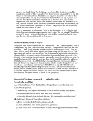 4. A cry is a simple thing. The first thing a new-born child does is to cry; and he
usually does plenty of it for years after. You do not need to teach children to cry: it is
the cry of Nature in distress. All children can cry; even those who are without their
reasoning faculties can cry. Yea, even the beast and the bird can cry. If prayer be a
cry, it is clear that it is one of the simplest acts of the mind. God loves natural
expressions when we come before Him. Not that which is fine, but that which is on
fire, He loves. Not that Which is dressed up, but that which leaps out of the soul just
as it is born in the heart, He delights to receive. This poor man did not do anything
grand, but from his soul he cried.
5. A cry is as sincere as it is simple. Prayer is not the mimicry of a cry, but the real
thing. You need not ask a man or woman, when crying, “Do you mean it?” Could they
cry else? A true cry is the product of a real pain, and the expression of a real want;
and therefore it is a real thing. (C. H. Spurgeon.)
Testimony to the power of prayer
One person says, “I cried to the Lord, and He heard me.” “But,” says an objector, “that is
a special ease.” Up rises a second witness, and says, “This poor man cried, and the Lord
heard him.” “Well, that is only two; and two instances may not prove a rule.” Then, up
rises a third, a fourth, fifth, sixth, seventh, and in each ease it is the same story—“This
poor man cried, and the Lord heard him.” Surely he must be hardened in unbelief who
refuses to believe so many witnesses. I remember the story of a lawyer, a sceptic, who
attended a class-meeting where the subject was similar to our theme of this morning. He
heard about a dozen tell what the Lord had done for them; and he said, as he sat there,
“If I had a case in court, I should like to have these good people for witnesses. I know
them all, they are my neighbours, they are simple-minded people, straightforward and
honest, and I know I could carry any ease if I had them on my side.” Then he very
candidly argued that what they all agreed upon was true. He believed them in other
matters, and he could not doubt them in this, which was to them the most important of
all. He tried religion for himself, and the Lord heard him; and very soon he was at the
class-meeting, adding his witness to theirs. (C. H. Spurgeon.)
The angel Of the Lord encampeth . . . and delivereth.—
Portrait of a good Man -
I. As Divinely affected. “They that fear him.” The good man is one that fears God.
II. As Divinely guarded.
1. Individually. God regards individuals, as well as nations, worlds, and systems.
2. Completely Guards the whole man, body, soul, and spirit.
3. Eternally. Through time, in death, for ever, “He encampeth round about him.”
III. As Divinely delivered. “And delivereth them.”
1. From physical evils. Infirmities, diseases, death.
2. From intellectual evils. Errors, prejudices, ignorance.
3. From social evils. The bereavements of death, the disappointments of hypo-critic
 