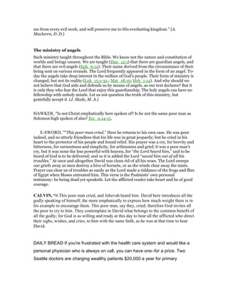 me from every evil work, and will preserve me to His everlasting kingdom.” (A.
Maclaren, D. D.)
The ministry of angels
Such ministry taught throughout the Bible. We know not the nature and constitution of
worlds and beings unseen. We are taught (Dan_12:1) that there are guardian angels, and
that there are evil angels (Eph_6:12). Their name derived from the circumstance of their
being sent on various errands. The Lord frequently appeared in the form of an angel. To-
day the angels take deep interest in the welfare of God’s people. Their form of ministry is
changed, but not its reality (Luk_15:1-32.; Mat_18:10; Heb_1:14). And why should we
not believe that God aids and defends us by means of angels, as our text declares? But it
is only they who fear the Lord that enjoy this guardianship. The holy angels can have no
fellowship with unholy minds. Let us not question the truth of this ministry, but
gratefully accept it. (J. Slade, M. A.)
HAWKER, "Is not Christ emphatically here spoken of? Is he not the same poor man as
Solomon high spoken of also? Ecc_9:14-15.
E-SWORD, "“This poor man cried.” Here he returns to his own case. He was poor
indeed, and so utterly friendless that his life was in great jeopardy; but he cried in his
heart to the protector of his people and found relief. His prayer was a cry, for brevity and
bitterness, for earnestness and simplicity, for artlessness and grief; it was a poor man's
cry, but it was none the less powerful with heaven, for “the Lord heard him,” and to be
heard of God is to be delivered; and so it is added the Lord “saved him out of all his
troubles.” At once and altogether David was clean rid of all his woes. The Lord sweeps
our griefs away as men destroy a hive of hornets, or as the winds clear away the mists.
Prayer can clear us of troubles as easily as the Lord made a riddance of the frogs and flies
of Egypt when Moses entreated him. This verse is the Psalmists' own personal
testimony: he being dead yet speaketh. Let the afflicted reader take heart and be of good
courage.
CALVI , “6.This poor man cried, and Jehovah heard him. David here introduces all the
godly speaking of himself, the more emphatically to express how much weight there is in
his example to encourage them. This poor man, say they, cried; therefore God invites all
the poor to cry to him. They contemplate in David what belongs to the common benefit of
all the godly; for God is as willing and ready at this day to hear all the afflicted who direct
their sighs, wishes, and cries, to him with the same faith, as he was at that time to hear
David.
DAILY BREAD If you're frustrated with the health care system and would like a
personal physician who is always on call, you can have one―for a price. Two
Seattle doctors are charging wealthy patients $20,000 a year for primary
 