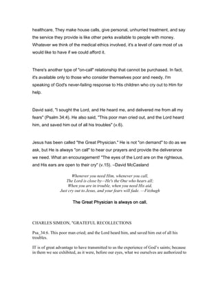 healthcare. They make house calls, give personal, unhurried treatment, and say
the service they provide is like other perks available to people with money.
Whatever we think of the medical ethics involved, it's a level of care most of us
would like to have if we could afford it.
There's another type of "on-call" relationship that cannot be purchased. In fact,
it's available only to those who consider themselves poor and needy. I'm
speaking of God's never-failing response to His children who cry out to Him for
help.
David said, "I sought the Lord, and He heard me, and delivered me from all my
fears" (Psalm 34:4). He also said, "This poor man cried out, and the Lord heard
him, and saved him out of all his troubles" (v.6).
Jesus has been called "the Great Physician." He is not "on demand" to do as we
ask, but He is always "on call" to hear our prayers and provide the deliverance
we need. What an encouragement! "The eyes of the Lord are on the righteous,
and His ears are open to their cry" (v.15). ―David McCasland
Whenever you need Him, whenever you call,
The Lord is close by—He's the One who hears all;
When you are in trouble, when you need His aid,
Just cry out to Jesus, and your fears will fade. —Fitzhugh
The Great Physician is always on call.The Great Physician is always on call.The Great Physician is always on call.The Great Physician is always on call.
CHARLES SIMEON, "GRATEFUL RECOLLECTIONS
Psa_34:6. This poor man cried; and the Lord heard him, and saved him out of all his
troubles.
IT is of great advantage to have transmitted to us the experience of God’s saints; because
in them we see exhibited, as it were, before our eyes, what we ourselves are authorized to
 