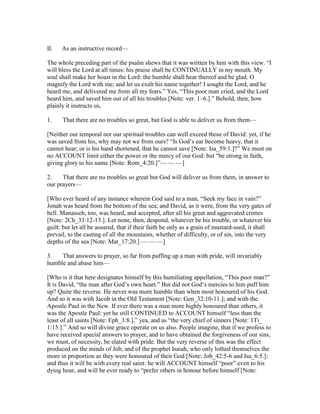 II. As an instructive record—
The whole preceding part of the psalm shews that it was written by him with this view. “I
will bless the Lord at all times: his praise shall be CONTINUALLY in my mouth. My
soul shall make her boast in the Lord: the humble shall hear thereof and be glad. O
magnify the Lord with me; and let us exalt his name together! I sought the Lord, and he
heard me, and delivered me from all my fears.” Yes, “This poor man cried, and the Lord
heard him, and saved him out of all his troubles [Note: ver. 1–6.].” Behold, then, how
plainly it instructs us,
1. That there are no troubles so great, but God is able to deliver us from them—
[Neither our temporal nor our spiritual troubles can well exceed those of David: yet, if he
was saved from his, why may not we from ours? “Is God’s ear become heavy, that it
cannot hear; or is his hand shortened, that he cannot save [Note: Isa_59:1.]?” We must on
no ACCOUNT limit either the power or the mercy of our God: but “be strong in faith,
giving glory to his name [Note: Rom_4:20.]”— — —]
2. That there are no troubles so great but God will deliver us from them, in answer to
our prayers—
[Who ever heard of any instance wherein God said to a man, “Seek my face in vain?”
Jonah was heard from the bottom of the sea; and David, as it were, from the very gates of
hell. Manasseh, too, was heard, and accepted, after all his great and aggravated crimes
[Note: 2Ch_33:12-13.]. Let none, then, despond, whatever be his trouble, or whatever his
guilt: but let all be assured, that if their faith be only as a grain of mustard-seed, it shall
prevail, to the casting of all the mountains, whether of difficulty, or of sin, into the very
depths of the sea [Note: Mat_17:20.] — — —]
3. That answers to prayer, so far from puffing up a man with pride, will invariably
humble and abase him—
[Who is it that here designates himself by this humiliating appellation, “This poor man?”
It is David, “the man after God’s own heart.” But did not God’s mercies to him puff him
up? Quite the reverse. He never was more humble than when most honoured of his God.
And so it was with Jacob in the Old Testament [Note: Gen_32:10-11.]; and with the
Apostle Paul in the New. If ever there was a man more highly honoured than others, it
was the Apostle Paul: yet he still CONTINUED to ACCOUNT himself “less than the
least of all saints [Note: Eph_3:8.],” yea, and as “the very chief of sinners [Note: 1Ti_
1:15.].” And so will divine grace operate on us also. People imagine, that if we profess to
have received special answers to prayer, and to have obtained the forgiveness of our sins,
we must, of necessity, be elated with pride. But the very reverse of this was the effect
produced on the minds of Job, and of the prophet Isaiah, who only lothed themselves the
more in proportion as they were honoured of their God [Note: Job_42:5-6 and Isa_6:5.]:
and thus it will be with every real saint: he will ACCOUNT himself “poor” even to his
dying hour, and will be ever ready to “prefer others in honour before himself [Note:
 