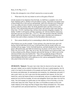 Rom_12:10. Php_2:3.].”]
If, then, this retrospective view of God’s mercies be so sweet on earth,
1. What must it be, the very instant we arrive at the gates of heaven!
[At the moment of our departure from the body, we shall have a complete view of all
God’s dealings with us, whether in his providence or grace. And if here our partial views
of these things fill us with such joy and gratitude, what will a full discovery of them do?
As to any undue elevation of mind, on account of the mercies vouchsafed to us, it will
produce a directly contrary effect: for all the glorified saints cast their crowns at the
Saviour’s feet, and prostrate themselves before him, and sound no other name than his
[Note: Rev_5:8-10.]. And there they will have their salvation altogether complete. No
further “trouble” to all eternity will they experience; for “all tears shall be wiped away
from their eyes for ever [Note: Rev_7:14-17.].” Oh! look forward to that day with holy
delight: and let the foretastes of it, which you here enjoy, stimulate your exertions to
honour God, and to obtain a meetness for the blessedness that awaits you.]
2. How earnest should you be in commending to others the Saviour you have found!
[The Psalmist sets you the example: “Come and hear, all ye that fear God, and I will
declare what he hath done for my soul. I cried unto him with my mouth, and he was
extolled with my tongue. Verily, God hath heard me, and hath attended to the voice of my
prayer. Blessed be God, who hath not turned away my prayer, nor his mercy from me
[Note: Psa_66:16-20.]!” Thus, then, do ye also. Be not content to go to heaven alone. Tell
to those around you the efficacy of prayer; and extol the Saviour, as “able to save to the
uttermost all that come unto God by him.” Thus will you fulfil the design of David in
transmitting his experience to future ages; whilst you CONFIRM his testimony, by your
acknowledgment that God is still as gracious as ever, and an unchangeable Friend to all
who come to him in his Son’s name.]
SPURGEO , “Verse 6. This poor man cried. Here he returns to his own case. He
was poor indeed, and so utterly friendless that his life was in great jeopardy; but he
cried in his heart to the protector of his people and found relief. His prayer was a cry,
for brevity and bitterness, for earnestness and simplicity, for artlessness and grief; it
was a poor man's cry, but it was none the less powerful with heaven, for the Lord
heard him, and to be heard of God is to be delivered; and so it is added that the Lord
saved him out of all his troubles. At once and altogether David was clean rid of all his
woes. The Lord sweeps our griefs away as men destroy a hive of hornets, or as the
winds clear away the mists. Prayer can clear us of troubles as easily as the Lord
made riddance of the frogs and flies of Egypt when Moses entreated him. This verse
is the psalmist's own personal testimony: he being dead yet speaketh. Let the
 