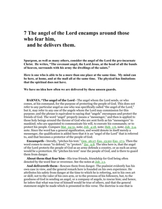 7 The angel of the Lord encamps around those
who fear him,
and he delivers them.
Spurgeon, as well as many others, consider the angel of the Lord the pre-incarnate
Christ. He writes, “The covenant angel, the Lord Jesus, at the head of all the bands
of heaven, surrounds with his army the dwellings of the saints.”
Here is one who is able to be a more than one place at the same time. My mind can
be here, at home, and at the mall all at the same time. The physical has limitations
that the spiritual does not have.
We have no idea how often we are delivered by these unseen guards.
BAR ES, “The angel of the Lord - The angel whom the Lord sends, or who
comes, at his command, for the purpose of protecting the people of God. This does not
refer to any particular angel as one who was specifically called “the angel of the Lord,”
but it, may refer to any one of the angels whom the Lord may commission for this
purpose; and the phrase is equivalent to saying that “angels” encompass and protect the
friends of God. The word “angel” properly means a “messenger,” and then is applied to
those holy beings around the throne of God who are sent forth as his “messengers” to
mankind; who are appointed to communicate his will, to execute his commands; or to
protect his people. Compare Mat_24:31, note; Job_4:18, note; Heb_1:6, note; Joh_5:4,
note. Since the word has a general signification, and would denote in itself merely a
messenger, the qualification is added here that it is an “angel of the Lord” that is referred
to, and that becomes a protector of the people of God.
Encampeth - literally, “pitches his tent.” Gen_26:17; Exo_13:20; Exo_17:1. Then the
word comes to mean “to defend;” to “protect:” Zec_9:8. The idea here is, that the angel
of the Lord protects the people of God as an army defends a country, or as such an army
would be a protection. He “pitches his tent” near the people of God, and is there to guard
them from danger.
About them that fear him - His true friends, friendship for God being often
denoted by the word fear or reverence. See the notes at Job_1:1.
And delivereth them - Rescues them from danger. The psalmist evidently has his
own case in view, and the general remark here is founded on his own experience. He
attributes his safety from danger at the time to which he is referring, not to his own art
or skill; not to the valor of his own arm, or to the prowess of his followers, but, to the
goodness of God in sending an angel, or a company of angels, to rescue him; and hence,
he infers that what was true of himself would be true of others, and that the general
statement might be made which is presented in this verse. The doctrine is one that is
 