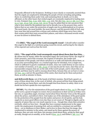 frequently affirmed in the Scriptures. Nothing is more clearly or constantly asserted than
that the angels are employed in defending the people of God; in leading and guiding
them; in comforting them under trial, and sustaining them in death; as it is also
affirmed, on the other hand, that wicked angels are constantly employed in leading men
to ruin. Compare Dan_6:22, note; Heb_1:14, note. See also Gen_32:1-2; 2Ki_6:17; Psa_
91:11; Luk_16:22; Luk_22:43; Joh_20:12. It may be added that no one can prove that
what is here stated by the psalmist may not be literally true at the present time; and to
believe that we are under the protection of angels may be as philosophical as it is pious.
The most lonely, the most humble, the most obscure, and the poorest child of God, may
have near him and around him a retinue and a defense which kings never have when
their armies pitch their tents around their palaces, and when a thousand swords would
at once be drawn to defend them.
CLARKE, “The angel of the Lord encampeth round - I should rather consider
this angel in the light of a watchman going round his circuit, and having for the objects
of his especial care such as fear the Lord.
GILL, “The angel of the Lord encampeth round about them that fear him,....
By whom may be meant, either the uncreated Angel, the Lord Jesus Christ, the Angel of
God's presence, and of the covenant, the Captain of salvation, the Leader and
Commander of the people; and whose salvation is as walls and bulwarks about them; or
as an army surrounding them: or a created angel may be intended, even a single one,
which is sufficient to guard a multitude of saints, since one could destroy at once such a
vast number of enemies, as in 2Ki_19:35; or one may be put for more, since they are an
innumerable company that are on the side of the Lord's people, and to whom they are
joined; and these may be said to encamp about them, because they are an host or army;
see Gen_32:1; and are the guardians of the saints, that stand up for them and protect
them, as well as minister to them;
and delivereth them; out of the hands of all their enemies. David had a guard, an
army of these about him, in the court of Achish, who preserved him from being seized,
and receiving any harm there; and who brought him from thence in safety: there is no
doubt but he here speaks his own experience.
HE RY, “(2.) For the ministration of the good angels about us (Psa_34:7): The angel
of the Lord, a guard of angels (so some), but as unanimous in their service as if they were
but one, or a guardian angel, encamps round about those that fear God, as the life-guard
about the prince, and delivers them. God makes use of the attendance of the good spirits
for the protection of his people from the malice and power of evil spirits; and the holy
angels do us more good offices every day than we are aware of. Though in dignity and in
capacity of nature they are very much superior to us, - though they retain their primitive
rectitude, which we have lost; - though they have constant employment in the upper
world, the employment of praising God, and are entitled to a constant rest and bliss
there, - yet in obedience to their Maker, and in love to those that bear his image, they
condescend to minister to the saints, and stand up for them against the powers of
darkness; they not only visit them, but encamp round about them, acting for their good
as really, though not as sensibly, as for Jacob's (Gen_32:1), and Elisha's, 2Ki_6:17. All
 