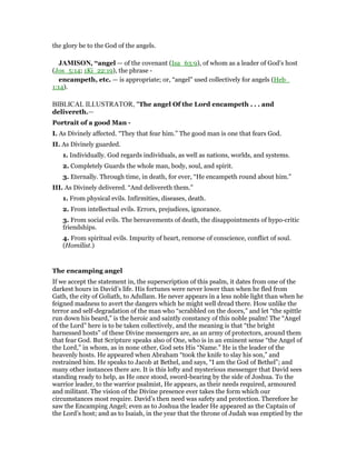 the glory be to the God of the angels.
JAMISO , “angel — of the covenant (Isa_63:9), of whom as a leader of God’s host
(Jos_5:14; 1Ki_22:19), the phrase -
encampeth, etc. — is appropriate; or, “angel” used collectively for angels (Heb_
1:14).
BIBLICAL ILLUSTRATOR, "The angel Of the Lord encampeth . . . and
delivereth.—
Portrait of a good Man -
I. As Divinely affected. “They that fear him.” The good man is one that fears God.
II. As Divinely guarded.
1. Individually. God regards individuals, as well as nations, worlds, and systems.
2. Completely Guards the whole man, body, soul, and spirit.
3. Eternally. Through time, in death, for ever, “He encampeth round about him.”
III. As Divinely delivered. “And delivereth them.”
1. From physical evils. Infirmities, diseases, death.
2. From intellectual evils. Errors, prejudices, ignorance.
3. From social evils. The bereavements of death, the disappointments of hypo-critic
friendships.
4. From spiritual evils. Impurity of heart, remorse of conscience, conflict of soul.
(Homilist.)
The encamping angel
If we accept the statement in, the superscription of this psalm, it dates from one of the
darkest hours in David’s life. His fortunes were never lower than when he fled from
Gath, the city of Goliath, to Adullam. He never appears in a less noble light than when he
feigned madness to avert the dangers which he might well dread there. How unlike the
terror and self-degradation of the man who “scrabbled on the doors,” and let “the spittle
run down his beard,” is the heroic and saintly constancy of this noble psalm! The “Angel
of the Lord” here is to be taken collectively, and the meaning is that “the bright
harnessed hosts” of these Divine messengers are, as an army of protectors, around them
that fear God. But Scripture speaks also of One, who is in an eminent sense “the Angel of
the Lord,” in whom, as in none other, God sets His “Name.” He is the leader of the
heavenly hosts. He appeared when Abraham “took the knife to slay his son,” and
restrained him. He speaks to Jacob at Bethel, and says, “I am the God of Bethel”; and
many other instances there are. It is this lofty and mysterious messenger that David sees
standing ready to help, as He once stood, sword-bearing by the side of Joshua. To the
warrior leader, to the warrior psalmist, He appears, as their needs required, armoured
and militant. The vision of the Divine presence ever takes the form which our
circumstances most require. David’s then need was safety and protection. Therefore he
saw the Encamping Angel; even as to Joshua the leader He appeared as the Captain of
the Lord’s host; and as to Isaiah, in the year that the throne of Judah was emptied by the
 