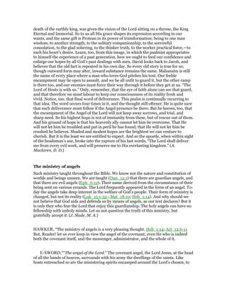 death of the earthly king, was given the vision of the Lord sitting on a throne, the King
Eternal and Immortal. So to us all His grace shapes its expression according to our
wants, and the same gift is Protean in its power of transformation; being to one man
wisdom, to another strength, to the solitary companionship, to the sorrowful
consolation, to the glad sobering, to the thinker truth, to the worker practical force,—to
each his heart’s desire. Learn, too, from this image, in which the psalmist appropriates
to himself the experience of a past generation, how we ought to feed our confidence and
enlarge our hopes by all God’s past dealings with men. David looks back to Jacob, and
believes that the old fact is repeated in his own day. So every old story is true for us;
though outward form may alter, inward substance remains the same. Mahanaim is still
the name of every place where a man who loves God pitches his tent. Our feeble
encampment may lie open to assault, and we be all unfit to guard it, but the other camp
is there too, and our enemies must force their way through it before they get at us. “The
Lord of Hosts is with us.” Only, remember, that the eye of faith alone can see that guard,
and that therefore we must labour to keep our consciousness of its reality fresh and
vivid. Notice, too, that final word of deliverance. This psalm is continually recurring to
that idea. The word occurs four times in it, and the thought still oftener. He is quite sure
that such deliverance must follow if the Angel presence be there. But he knows, too, that
the encampment of the Angel of the Lord will not keep away sorrows, and trial, and
sharp need. So his highest hope is not of immunity from these, but of rescue out of them.
And his ground of hope is that his heavenly ally cannot let him be overcome. That He
will not let him be troubled and put in peril he has found; that He will not let him be
crushed he believes. Shaded and modest hopes are the brightest we can venture to
cherish. But it is the least we are entitled to expect. And so the apostle, when within sight
of the headsman’s axe, broke into the rapture of his last words, “The Lord shall deliver
me from every evil work, and will preserve me to His everlasting kingdom.” (A.
Maclaren, D. D.)
The ministry of angels
Such ministry taught throughout the Bible. We know not the nature and constitution of
worlds and beings unseen. We are taught (Dan_12:1) that there are guardian angels, and
that there are evil angels (Eph_6:12). Their name derived from the circumstance of their
being sent on various errands. The Lord frequently appeared in the form of an angel. To-
day the angels take deep interest in the welfare of God’s people. Their form of ministry is
changed, but not its reality (Luk_15:1-32.; Mat_18:10; Heb_1:14). And why should we
not believe that God aids and defends us by means of angels, as our text declares? But it
is only they who fear the Lord that enjoy this guardianship. The holy angels can have no
fellowship with unholy minds. Let us not question the truth of this ministry, but
gratefully accept it. (J. Slade, M. A.)
HAWKER, "The ministry of angels is a very pleasing thought. Heb_1:14; Act_12:6-11
But, Reader! let us ever keep in view the angel of the covenant, even He who is indeed
both the covenant itself, and the messenger, administrator, and the whole of it.
E-SWORD,"“The angel of the Lord.” The covenant angel, the Lord Jesus, at the head
of all the bands of heaven, surrounds with his army the dwellings of the saints. Like
hosts entrenched so are the ministering spirits encamped around the Lord's chosen, to
 
