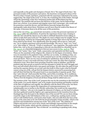 and especially as the guide and champion of Israel. He is "the angel of God’s face," the
personal revealer of His presence and nature. His functions correspond to those of the
Word in John’s Gospel, and these, conjoined with the supremacy indicated in his name,
suggest that "the Angel of the Lord" is, in fact, the everlasting Son of the Father, through
whom the Christology of the New Testament teaches that all Revelation has been
mediated. The psalmist did not know the full force of the name, but he believed that
there was a Person. in an eminent and singular sense God’s messenger, who would cast
his protection round the devout, and bid inferior heavenly beings draw their
impregnable ranks about them. Christians can tell more than he could of the Bearer of
the name. It becomes them to be all the surer of His protection.
Just as the vow of Psa_34:1 passed into invocation, so does the personal experience of
Psa_34:4-7 glide into exhortation. If such be the experience of poor men, trusting in
Jehovah. how should the sharers in it be able to withhold themselves from calling on
others to take their part in the joy? The depth of a man’s religion may be roughly, but on
the whole fairly, tested by his irrepressible impulse to bring other men to the fountain
from which he has drunk. Very significantly does the psalm call on men to "taste and
see," for in religion experience must precede knowledge. The way to "taste" is to "trust"
or to "take refuge in" Jehovah. "Crede et manducasti," says Augustine. The psalm said it
before him. Just as the act of appealing to Jehovah was described in a threefold way in
Psa_34:4-6, so a threefold designation of devout men occurs in Psa_34:8-10. They
"trust," are "saints," they "seek." Faith, consecration and aspiration are their marks.
These are the essentials of the religious life, whatever be the degree of revelation. These
were its essentials in the psalmist’s time, and they are so today. As abiding as they, are
the blessings consequent. These may all be summed up in one-the satisfaction of every,
need and desire. There are two ways of seeking for satisfaction: that of effort, violence
and reliance on one’s own teeth and claws to get one’s meat; the other that of patient,
submissive trust. Were there lions prowling round the camp at Adullam, and did the
psalmist take their growls as typical of all vain attempts to satisfy the soul? Struggle and
force and self-reliant efforts leave men gaunt and hungry. He who takes the path of trust
and has his supreme desires set on God, and who looks to Him to give what he himself
cannot wring out of life, will get first his deepest desires answered in possessing God,
and will then find that the One great Good is an encyclopedia of separate goods. They
that "seek Jehovah" shall assuredly find Him, and in Him everything. He is multiform,
and His goodness takes many shapes, according to the curves of the vessels which it fills.
"Seek ye first the kingdom of God and all these things shall be added unto you."
The mention of the "fear of the Lord" prepares the way for the transition to the third part
of the psalm. It is purely didactic, and, in its simple moral teaching and familiar contrast
of the fates of righteous and ungodly, has affinities with the Book of Proverbs: but these
are not so special as to require the supposition of contemporaneousness. It is
unfashionable now to incline to the Davidic authorship; but would not the supposition
that the "children," who are to be taught the elements of religion, are the band of outlaws
who have gathered round the fugitive, give appropriateness to the transition from the
thanksgiving of the first part to the didactic tone of the second? We can see them sitting
round the singer in the half-darkness of the cave, a wild group, needing much control
and yet with faithful hearts, and loyal to their leader, who now tells them the laws of his
camp, at the same time as he sets forth the broad principles of that morality, which is the
garment and manifestation among men of the "fear of the Lord." The relations of
religion and morals were never more clearly and strikingly expressed than in the simple
language of this psalm, which puts the substance of many profound treatises in a
nutshell, when it expounds the "fear of Jehovah" as consisting in speaking truth, doing
 