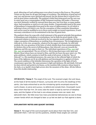 good, abhorring evil and seeking peace even when it seems to flee from us. The primal
virtues are the same for all ages and stages of revelation. The definition of good and evil
may vary and become more spiritual and inward, but the dictum that it is good to love
and do good shines unalterable. The psalmist’s belief that doing good was the sure way
to enjoy good was a commonplace of Old Testament teaching, and under a Theocracy
was more distinctly verified by outward facts than now; but even then, as many psalms
show, had exceptions so stark as to stir many doubts. Unquestionably good in the sense
of blessedness is inseparable from good in the sense of righteousness, as evil which is
suffering is from evil which is sin, but the conception of what constitutes blessedness
and sorrow must be modified so as to throw most weight on inward experiences, if such
necessary coincidence is to be maintained in the face of patent facts.
The psalmist closes his song with a bold statement of the general principle that goodness
is blessedness and wickedness is wretchedness; but he finds his proof mainly in the
contrasted relation to Jehovah involved in the two opposite moral conditions. He has no
vulgar conception of blessedness as resulting from circumstances. The lovingkindness of
Jehovah is, in his view, prosperity, whatever be the aspect of externals. So with bold
symbols, the very grossness of the letter of which shields them from misinterpretation,
he declares this as the secret of all blessedness, that Jehovah’s eyes are towards the
righteous and His ears open to their cry. The individual experiences of Psa_34:5 and
Psa_34:6 are generalised. The eye of God-i.e. His loving observance-rests upon and
blesses, those whose faces are turned to Him, and His ear hears the poor man’s cry. The
grim antithesis, which contains in itself the seeds of all unrest, is that the "face of
Jehovah"-i.e. His manifested presence, the same face in the reflected light of which the
faces of the righteous are lit up with gladness and dawning glory-is against evil doers.
The moral condition of the beholder determines the operation of the light of God’s
countenance upon him. The same presence is light and darkness, life and death. Evil and
its doers shrivel and perish in its beams, as the sunshine kills creatures whose haunt is
the dark, or as Apollo’s keen light arrows slew the monsters of the slime. All else follows
from this double relationship.
SPURGEO , “Verse 7. The angel of the Lord. The covenant angel, the Lord Jesus,
at the head of all the bands of heaven, surrounds with his army the dwellings of the
saints. Like hosts entrenched so are the ministering spirits encamped around the
Lord's chosen, to serve and succour, to defend and console them. Encampeth round
about them that fear him. On every side the watch is kept by warriors of sleepless
eyes, and the Captain of the host is one whose prowess none can resist. And
delivereth them. We little know how many providential deliverances we owe to those
unseen hands which are charged to bear us up lest we dash our foot against a stone.
EXPLANATORY NOTES AND QUAINT SAYINGS
Verse 7. The angel of the Lord encampeth round about them that fear him, and
delivereth them. I will not rub the questions, whether these angels can contract
 