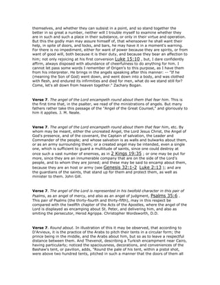 themselves, and whether they can subsist in a point, and so stand together the
better in so great a number, neither will I trouble myself to examine whether they
are in such and such a place in their substance, or only in their virtue and operation.
But this the godly man may assure himself of, that whensoever he shall want their
help, in spite of doors, and locks, and bars, he may have it in a moment's warning.
For there is no impediment, either for want of power because they are spirits, or from
want of good will, both because it is their duty, and because they bear an affection to
him; not only rejoicing at his first conversion Luke 15:10 , but, I dare confidently
affirm, always disposed with abundance of cheerfulness to do anything for him. I
cannot let pass some words I remember of Origen's to this purpose, as I have them
from his interpreter. He brings in the angels speaking after this manner: -- "If he
(meaning the Son of God) went down, and went down into a body, and was clothed
with flesh, and endured its infirmities and died for men, what do we stand still for?
Come, let's all down from heaven together." Zachary Bogan.
Verse 7. The angel of the Lord encampeth round about them that fear him. This is
the first time that, in the psalter, we read of the ministrations of angels. But many
fathers rather take this passage of the "Angel of the Great Counsel," and gloriously to
him it applies. J. M. Neale.
Verse 7. The angel of the Lord encampeth round about them that fear him, etc. By
whom may be meant, either the uncreated Angel, the Lord Jesus Christ, the Angel of
God's presence, and of the covenant, the Captain of salvation, the Leader and
Commander of the people; and whose salvation is as walls and bulwarks about them,
or as an army surrounding them; or a created angel may be intended, even a single
one, which is sufficient to guard a multitude of saints, since one could destroy at
once such a vast number of enemies, as in 2 Kings 19:35 ; or one may be put for
more, since they are an innumerable company that are on the side of the Lord's
people, and to whom they are joined; and these may be said to encamp about them,
because they are an host or army (see Genesis 32:1-2 Luke 2:13 ); and are
the guardians of the saints, that stand up for them and protect them, as well as
minister to them. John Gill.
Verse 7. The angel of the Lord is represented in his twofold character in this pair of
Psalms, as an angel of mercy, and also as an angel of judgment, Psalms 35:6 .
This pair of Psalms (the thirty-fourth and thirty-fifth), may in this respect be
compared with the twelfth chapter of the Acts of the Apostles, where the angel of the
Lord is displayed as encamping about St. Peter, and delivering him, and also as
smiting the persecutor, Herod Agrippa. Christopher Wordsworth, D.D.
Verse 7. Round about. In illustration of this it may be observed, that according to
D'Arvieux, it is the practice of the Arabs to pitch their tents in a circular form; the
prince being in the middle, and the Arabs about him, but so as to leave a respectful
distance between them. And Thevenot, describing a Turkish encampment near Cairo,
having particularly; noticed the spaciousness, decorations, and conveniences of the
Bashaw's tent, or pavilion, adds, "Round the pale of his tent, within a pistol shot,
were above two hundred tents, pitched in such a manner that the doors of them all
 