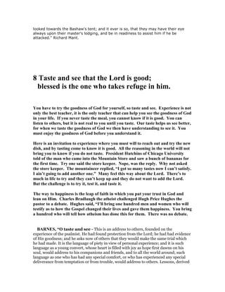 looked towards the Bashaw's tent; and it ever is so, that they may have their eye
always upon their master's lodging, and be in readiness to assist him if he be
attacked." Richard Mant.
8 Taste and see that the Lord is good;
blessed is the one who takes refuge in him.
You have to try the goodness of God for yourself, so taste and see. Experience is not
only the best teacher, it is the only teacher that can help you see the goodness of God
in your life. If you never taste the meal, you cannot know if it is good. You can
listen to others, but it is not real to you until you taste. Our taste helps us see better,
for when we taste the goodness of God we then have understanding to see it. You
must enjoy the goodness of God before you understand it.
Here is an invitation to experience where you must will to reach out and try the new
dish, and by tasting come to know it is good. All the reasoning in the world will not
bring you to know if you do not taste. President Hutchins of Chicago University
told of the man who came into the Mountain Store and saw a bunch of bananas for
the first time. Try one said the store keeper. ope, was the reply. Why not asked
the store keeper. The mountaineer replied, “I got so many tastes now I can’t satisfy.
I ain’t going to add another one.” Many feel this way about the Lord. There’s to
much in life to try and they can’t keep up and they do not want to add the Lord.
But the challenge is to try it, test it, and taste it.
The way to happiness is the leap of faith in which you put your trust in God and
lean on Him. Charles Bradlaugh the atheist challenged Hugh Price Hughes the
pastor to a debate. Hughes said, “I’ll bring one hundred men and women who will
testify as to how the Gospel changed their lives and gave them happiness. You bring
a hundred who will tell how atheism has done this for them. There was no debate.
BAR ES, “O taste and see - This is an address to others, founded on the
experience of the psalmist. He had found protection from the Lord; he had had evidence
of His goodness; and he asks now of others that they would make the same trial which
he had made. It is the language of piety in view of personal experience; and it is such
language as a young convert, whose heart is filled with joy as hope first dawns on his
soul, would address to his companions and friends, and to all the world around; such
language as one who has had any special comfort, or who has experienced any special
deliverance from temptation or from trouble, would address to others. Lessons, derived
 