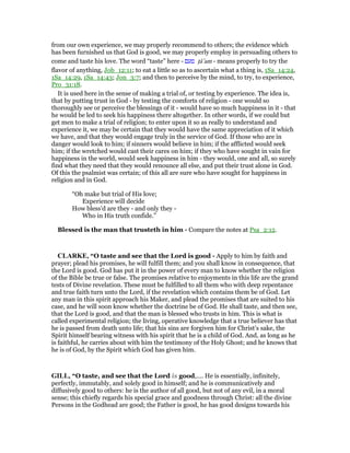 from our own experience, we may properly recommend to others; the evidence which
has been furnished us that God is good, we may properly employ in persuading others to
come and taste his love. The word “taste” here - ‫טעם‬ ᑛâ‛am - means properly to try the
flavor of anything, Job_12:11; to eat a little so as to ascertain what a thing is, 1Sa_14:24,
1Sa_14:29, 1Sa_14:43; Jon_3:7; and then to perceive by the mind, to try, to experience,
Pro_31:18.
It is used here in the sense of making a trial of, or testing by experience. The idea is,
that by putting trust in God - by testing the comforts of religion - one would so
thoroughly see or perceive the blessings of it - would have so much happiness in it - that
he would be led to seek his happiness there altogether. In other words, if we could but
get men to make a trial of religion; to enter upon it so as really to understand and
experience it, we may be certain that they would have the same appreciation of it which
we have, and that they would engage truly in the service of God. If those who are in
danger would look to him; if sinners would believe in him; if the afflicted would seek
him; if the wretched would cast their cares on him; if they who have sought in vain for
happiness in the world, would seek happiness in him - they would, one and all, so surely
find what they need that they would renounce all else, and put their trust alone in God.
Of this the psalmist was certain; of this all are sure who have sought for happiness in
religion and in God.
“Oh make but trial of His love;
Experience will decide
How bless’d are they - and only they -
Who in His truth confide.”
Blessed is the man that trusteth in him - Compare the notes at Psa_2:12.
CLARKE, “O taste and see that the Lord is good - Apply to him by faith and
prayer; plead his promises, he will fulfill them; and you shall know in consequence, that
the Lord is good. God has put it in the power of every man to know whether the religion
of the Bible be true or false. The promises relative to enjoyments in this life are the grand
tests of Divine revelation. These must be fulfilled to all them who with deep repentance
and true faith turn unto the Lord, if the revelation which contains them be of God. Let
any man in this spirit approach his Maker, and plead the promises that are suited to his
case, and he will soon know whether the doctrine be of God. He shall taste, and then see,
that the Lord is good, and that the man is blessed who trusts in him. This is what is
called experimental religion; the living, operative knowledge that a true believer has that
he is passed from death unto life; that his sins are forgiven him for Christ’s sake, the
Spirit himself bearing witness with his spirit that he is a child of God. And, as long as he
is faithful, he carries about with him the testimony of the Holy Ghost; and he knows that
he is of God, by the Spirit which God has given him.
GILL, “O taste, and see that the Lord is good,.... He is essentially, infinitely,
perfectly, immutably, and solely good in himself; and he is communicatively and
diffusively good to others: he is the author of all good, but not of any evil, in a moral
sense; this chiefly regards his special grace and goodness through Christ: all the divine
Persons in the Godhead are good; the Father is good, he has good designs towards his
 