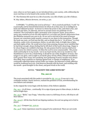 men; when we are born again, we are introduced into a new society, with a fellowship far
more real than is to be found in the society of the world.
IV. The Christian life must be (1) a life of security; (2) a life of faith; (3) a life of labour.
W. Hay Aitken, Mission Sermons, 1st series, p. 310.
E-SWORD, "“I will bless the Lord at all times.” - He is resolved and fixed, “I will;” he
is personally and for himself determined, let others do as they may; he is intelligent in
head and inflamed in heart - he knows to whom the praise is due, and what is due, and
for what and when. To Jehovah, and not to second causes our gratitude is to be
rendered. The Lord hath by right a monopoly in his creatures' praise. Even when a
mercy may remind us of our sin with regard to it, as in this case David's deliverance from
the Philistine monarch was sure to do, we are not to rob God of his meed of honour
because our conscience justly awards a censure to our share in the transaction. Though
the hook was rusty, yet God sent the fish, and we thank him for it. “At all times,” in every
situation, under every circumstance, before, in and after trials, in bright clays of glee,
and dark nights of fear. He would never have done praising, because never satisfied that
he had done enough; always feeling that he fell short of the Lord's deservings. Happy is
he whose fingers are wedded to his harp. He who praises God for mercies shall never
want a mercy for which to praise. To bless the Lord is never unseasonable. “His praise
shall continually be in my mouth,” not in my heart merely, but in my mouth too. Our
thankfulness is not to be a dumb thing; it should be one of the daughters of music. Our
tongue is our glory, and it ought to reveal the glory of God. What a blessed mouthful is
God's praise! How sweet, how purifying, how perfuming! If men's mouths were always
thus filled, there would be no repining against God, or slander of neighbours. If we
continually rolled this dainty morsel under our tongue, the bitterness of daily affliction
would be swallowed up in joy. God deserves blessing with the heart, and extolling with
the mouth - good thoughts in the closet, and good words in the world.
MEYER, "“MAGNIFY THE LORD WITH ME”
Psa_34:1-10
The event associated with this psalm is recorded in 1Sa_21:1-15. It was not a very
creditable incident. David, however, realized the goodness of God, notwithstanding his
own failures and mistakes.
In the original the verses begin with the letters of the Hebrew alphabet.
Psa_34:1 : At all times… continually. It is a sign of great grace to bless always, in dark as
well as bright days.
Psa_34:3 : “Birds,” says Trapp, “when they come to a full heap of corn, will chirp to call
their fellows.”
Psa_34:4-6 : All the time David was feigning madness, his soul was going out to God in
prayer.
Psa_34:7 : Compare Act_12:6-10.
Psa_34:8 : Some experiences must be enjoyed to be understood. There are not words
 