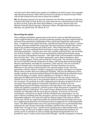 zeal, but trust is that which is here spoken of. Confidence in God is meant. Even amongst
men this has great power. What will even man do for another in whom he trusts? What
will not that woman do for the man in whom she confides?
III. the blessing promised. It is more the statement of a fact than a promise, for the man
is blessed who trusts in God. By the very action upon his own mind and heart of the trust
he places in God. It gives the soul a holy boldness, a sure peace. And not only is he
blessed in himself, but he becomes a blessing to others. His light shines before men so
that they, too, glorify God. (W. Blood, M. A.)
Recreating the palate
This confident and jubilant appeal comes at the end of a series of splendid testimonies
such as might be heard at many a fervent experience meeting. One man confesses that he
had once been enmeshed in multitudinous fears which had crippled his walk towards
Zion: “I sought the Lord, and He heard me, and delivered me from all my fears!” A group
of cheery witnesses testified that in past days their faces had been clouded with sorrow,
because the sunshine had gone out of their souls: “They looked unto Him, and were
lightened!” One man confessed that he had been in many a tight place, closely beset by
powerful temptations: “And this poor man cried, and the Lord heard him, and saved him
out of all his troubles.” And then it seems as though the individual testimonies merge
into one strain of triumphant assurance—“The angel of the Lord encampeth round about
them that fear Him.” Now, out of these testimonies, and as their consequence, there
issues a mighty appeal, “O taste and see that the Lord is good.” Do not trust to hearsay!
Do not be contented with the testimonies of others, with merely theoretical knowledge!
Become experimental, and judge for yourselves! “Taste and see!” But can everybody’s
palate be trusted to give an accurate judgment? We know that there are serious
differences in the powers of discernment in the material palates of men. One man
appreciates a flavour which to another is repugnant. One palate can discern an exquisite
flavour where another discovers nothing but insipidity. And may the differences not be
equally manifest in moral and spiritual spheres? Jonathan Edwards described the moral
sense by the figure of a palate, and he regarded it as a faculty by which we are to
appreciate the differences between the evil and the good. But can a palate always be
trusted? Let us lay down one or two principles which are operative in other realms than
the conscience. It is perfectly true that a neglected power becomes atrophied. In art we
can impair the artistic palate by communion with bad work. Ruskin is for ever
emphasizing the peril of holding communion with bad artistic work. Such communion
vitiates the aesthetic conceptions, and their power of fine discernment is impaired. The
principle holds true of literature. If we want to keep a delicate literary palate we must
maintain our fellowship with the rarest literary products. If, however, we leave the
masterpieces, and take up our abode with the unrefined and commonplace, our very
power will lose something of its fine perception, and may eventually cease to register any
dependable judgment. Is it otherwise with the religious palate? Take what we call the
moral sense. Surely our experience justifies the assertion that this particular power can
be so neglected and abused by evil communion that its judgments are rendered perfectly
untrue. The Bible declares that some men’s moral perceptions are so perverted that they
call good evil, and evil good. Sweet they call bitter, and bitter they call sweet. They
declare that “revenge is sweet,” and the mood of forgiveness is stale and flavourless. And
surely we may say that even in higher regions still, in the distinctively spiritual, our
powers can be so used that we cease to readily apprehend and appreciate God. It is
possible for men to “refuse to have God in their thought,” and the consequence is that by
 