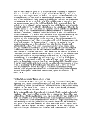 their own refusal they are “given up” to “a reprobate mind,” which may at length leave
them in an insensible mood which can only be described as “past feeling.” How, then,
can we say to these people, “Taste, see that the Lord is good”? What would be the value
of their judgment? Can their palate be depended upon? They may taste, and then turn
away in sheer indifference. Now a man perfectly well knows when he is destitute of taste
for these things. But has he any desire to be different? The appeal of my text is to men
and women who have no taste for the highest, but who desire to acquire it. Bring thy
neglected or perverted palate, and see what can be done with it! Let me reverse the order
of the text, for the key of our difficulty is to be found in the second clause, “Blessed is the
man who trusteth in Him.” Now, a man can begin with trust in God who has yet no taste
for the things of God. Now the text affirms that the assured result of such trust is a
condition of blessedness, “Blessed is the man who trusteth in Him.” In what does this
blessedness consist? Let us redeem it for a moment from all suggestions of futurity, and
the maturing of desire in some transfigured and glorified life. The future has vast
treasures hid in its secret chambers, and he who trusts in the Lord is heir to them all! “I
will restore health unto thee.” When we surrender the life to God, the wondrous energies
of the Spirit commence the blessed ministry of re-creation, the renewal of tone, and
faculty, and function. And in this restoration there is involved the cleansing and
refinement of the palate. When we are sickly and diseased we have a distaste for the
good, but when the sickliness begins to pass the natural appetite is restored and good
food becomes toothsome, blow this is what the Lord accomplishes for those who put
their trust in Him. He makes new men of them! We become new men and new women in
Christ Jesus, and in that transfigured spiritual life is to be found our eternal blessedness.
And so this is my plea to you. At present your higher taste may be a positive distaste;
your palate may be perverted and untrue. When you pray you have no delight in the
communion. When you sing it provides you no joy. Well now, commit yourself unto the
Lord, even though in the committal there be no present delight. Offer Him all the powers
of your personality, all the activities in your life, and let them be impressed and governed
by His all-controlling will. Trust in Him, and the sickness shall be driven out of your
soul, and your restored powers shall begin to be exercised in fine and discerning
freedom. And in the general restoration your palate shall share, and you shall acquire a
relish for the things that are excellent! You shall have joy in His communion. (J. H.
Jowett, M. A.)
The invitation to enjoy the goodness of God
I. we are reminded that the Lord is good. He is originally, essentially, unchangeably,
supremely good. I feel at a loss to express how good He is. What immense families does
God continually provide for in air and earth and seal And chiefly is His goodness seen in
the gift of the Lord Jesus Christ. To Him let all the contrite, the troubled, the tempted
come and find help. And all this for sinners.
II. the best way of knowing this goodness is by tasting it. That is—apply it, make trial of
it and prove it for yourselves. There is such a thing as experimental religion. Many have
full knowledge of the theory of religion, but no experience of it. They have long known its
truths, but never felt their power. Oh, the miseries of preaching to such persons, who
need no information—these, who feel no emotion. Oh, what a perpetual contradiction is
there between your creed and your conduct! You are not happy; and yet, somehow or
other, you contrive not to be miserable! But this is not the case with all: there are some
who have “tasted that the Lord is gracious.” You know that the Lord is good by your own
experience. Now, you will observe, that we, at first, seek for the blessings of salvation,
 