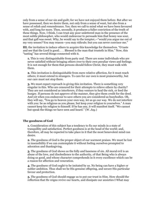 only from a sense of our sin and guilt; for we have not enjoyed them before. But after we
have possessed, then we desire them, not only from a sense of want, but also from a
sense of relish and remembrance. Yes; then we call to mind what we have been favoured
with, and long for more. Then, secondly, it produces a fuller conviction of the truth of
these things. Now, I think, I can trust any poor unlettered man in the presence of the
most subtle philosopher, who would endeavour to persuade him that honey was sour,
and that gall was sweet. Why, he would say to the tempter,—“would you argue me out of
my very senses? You may reason—you may ridicule; but you can never convince me.”
III. the invitation to induce others to acquire this knowledge for themselves. “O taste
and see that the Lord is good; . . . Blessed is the man that trusteth in Him.” Now, this
“tasting” has several things connected with it.
1. This is very distinguishable from party zeal. There are some individuals who are
never satisfied without bringing others over to their own peculiar views and feelings.
It is not enough for them that persons should follow Christ, they must walk with
them.
2. This invitation is distinguishable from mere relative affection, for it must reach
others; it must extend to strangers. To care for our own is most praiseworthy, but
our care must not stop there.
3. We must expect reproach in giving this invitation. There is something very
singular in this. Who are censured for their attempts to relieve others by charity?
They are not considered as interferers, if they venture to heal the sick, or feed the
hungry. If persons do not approve of the manner, they give them credit for the deed.
And yet when you endeavour to save others you are considered as busybodies. Oh,
they will say, “You go to heaven your own way, let us go our way. We do not interfere
with you: be as religious as you please, but keep your religion to yourselves.” A man
cannot keep his religion to himself. If he has any, it will manifest itself. “We cannot
but speak the things we have seen and heard.” (W. Jay.)
The goodness of God
1. Consideration of this subject has a tendency to fix our minds in a state of
tranquillity and satisfaction. Perfect goodness is at the head of the world; and,
therefore, all may be expected to take place in it that the most benevolent mind can
desire.
2. The goodness of God is the proper object of our warmest praises. We must be lost
in insensibility if we can contemplate it without feeling ourselves prompted to
adoration and thanksgiving.
3. The goodness of God shows us the folly and baseness of sin. All moral evil is an
abuse of the love, and disobedience to the authority, of that Being who is always
doing us good, and whose character comprehends in it every excellence which can be
a reason for affection and veneration.
4. The goodness of God ought to be imitated by us. No being can have a higher or
nobler ambition. Thus shall we be His genuine offspring, and secure His particular
favour and protection.
5. The goodness of God should engage us to put our trust in Him. How should the
reflection that He reigns revive our hearts, and dissipate our anxieties I What may
 