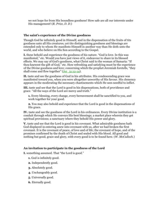 we not hope for from His boundless goodness! How safe are all our interests under
His management! (R. Price, D. D.)
The saint’s experience of the Divine goodness
Though God be infinitely good in Himself, and in the dispensation of the fruits of tits
goodness unto all His creatures; yet tits distinguishing goodness and blessings are
extended only to whom He manifests Himself in another way than He doth unto the
world, and who believe on His Son according to the Gospel.
I. these behold and experience the goodness of his nature. “God is love. In this was
manifested,” etc. Would you have just views of it, endeavour to share in its blessed
effects. We may say of God’s goodness, what Christ said to the woman of Samaria: “If
thou knewest the gift of God,” etc. How refreshing and satisfying must be the experience
of the Divine goodness and love; concerning which the prophet Jeremiah foretells, “they
shall come and flow together” (Jer_31:12-14).
II. taste and see the goodness of God in his attributes. His condescending grace was
manifested toward you, when you were altogether unworthy of His favour. His clemency
appears in the moderating the necessary chastisements which He sees needful to inflict.
III. taste and see that the Lord is good in his dispensations, both of providence and
grace. “All the ways of the Lord are mercy and truth.”
1. Every blessing, every change, every bereavement shall be sanctified to you, and
work together for your good.
2. You may also behold and experience that the Lord is good in the dispensations of
His grace.
IV. taste and see the goodness of the Lord in his ordinances. Every Divine institution is a
conduit through which He conveys His best blessings; a market place wherein they get
spiritual provisions; a sanctuary where they behold His power and glory.
V. taste and see that the Lord is good in his covenant. What admirable goodness hath
God displayed in entering anew into covenant with us, after we had broken the first
covenant. It is the covenant of peace, of love and of life; the covenant of hope, and of the
promises confirmed by the death of Christ and sealed with His blood. All good and
nothing but good, grace and glory, with every good is to be found here. (W. McCulloch.)
An invitation to participate in the goodness of the Lord
I. something assumed. That “the Lord is good.”
1. God is infinitely good.
2. Independently good.
3. Absolutely good.
4. Unchangeably good.
5. Universally good.
6. Eternally good.
 