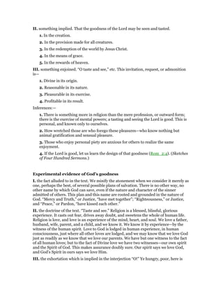 II. something implied. That the goodness of the Lord may be seen and tasted.
1. In the creation.
2. In the provision made for all creatures.
3. In the redemption of the world by Jesus Christ.
4. In the means of grace.
5. In the rewards of heaven.
III. something enjoined. “O taste and see,” etc. This invitation, request, or admonition
is—
1. Divine in its origin.
2. Reasonable in its nature.
3. Pleasurable in its exercise.
4. Profitable in its result.
Inferences:—
1. There is something more in religion than the mere profession, or outward form;
there is the exercise of mental powers; a tasting and seeing the Lord is good. This is
personal, and known only to ourselves.
2. How wretched those are who forego these pleasures—who know nothing but
animal gratification and sensual pleasure.
3. Those who enjoy personal piety are anxious for others to realize the same
enjoyment.
4. If the Lord is good, let us learn the design of that goodness (Rom_2:4). (Sketches
of Four Hundred Sermons.)
Experimental evidence of God’s goodness
I. the fact alluded to in the text. We minify the atonement when we consider it merely as
one, perhaps the best, of several possible plans of salvation. There is no other way, no
other name by which God can save, even if the nature and character of the sinner
admitted of others. This plan and this name are rooted and grounded in the nature of
God. “Mercy and Truth,” or Justice, “have met together”; “Righteousness,” or Justice,
and “Peace,” or Pardon, “have kissed each other.”
II. the doctrine of the text. “Taste and see.” Religion is a blessed, blissful, glorious
experience. It casts out fear, drives away doubt, and sweetens the whole of human life.
Religion is love, and love is an experience of the mind, heart, and soul. We love a father,
husband, wife, parent, and a child, and we know it. We know it by experience—by the
witness of the human spirit. Love to God is lodged in human experience, in human
consciousness, just where all other loves are lodged, and we may know that we love God
just as readily as we know that we love our parents. We have but one witness to the fact
of all human loves; but to the fact of Divine love we have two witnesses—our own spirit
and the Spirit of God. This makes assurance doubly sure. Our spirit says we love God,
and God’s Spirit in ours says we love Him.
III. the exhortation which is implied in the interjection “O!” Ye hungry, poor, here is
 