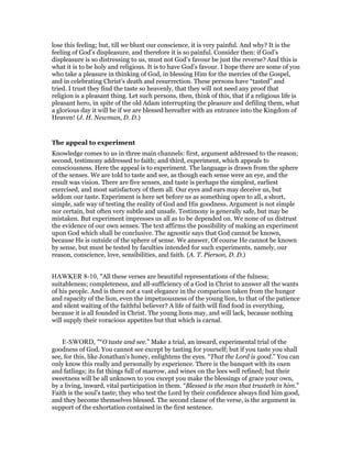 lose this feeling; but, till we blunt our conscience, it is very painful. And why? It is the
feeling of God’s displeasure, and therefore it is so painful. Consider then: if God’s
displeasure is so distressing to us, must not God’s favour be just the reverse? And this is
what it is to be holy and religious. It is to have God’s favour. I hope there are some of you
who take a pleasure in thinking of God, in blessing Him for the mercies of the Gospel,
and in celebrating Christ’s death and resurrection. These persons have “tasted” and
tried. I trust they find the taste so heavenly, that they will not need any proof that
religion is a pleasant thing. Let such persons, then, think of this, that if a religious life is
pleasant hero, in spite of the old Adam interrupting the pleasure and defiling them, what
a glorious day it will be if we are blessed hereafter with an entrance into the Kingdom of
Heaven! (J. H. Newman, D. D.)
The appeal to experiment
Knowledge comes to us in three main channels: first, argument addressed to the reason;
second, testimony addressed to faith; and third, experiment, which appeals to
consciousness. Here the appeal is to experiment. The language is drawn from the sphere
of the senses. We are told to taste and see, as though each sense were an eye, and the
result was vision. There are five senses, and taste is perhaps the simplest, earliest
exercised, and most satisfactory of them all. Our eyes and ears may deceive us, but
seldom our taste. Experiment is here set before us as something open to all, a short,
simple, safe way of testing the reality of God and His goodness. Argument is not simple
nor certain, but often very subtle and unsafe. Testimony is generally safe, but may be
mistaken. But experiment impresses us all as to be depended on. We none of us distrust
the evidence of our own senses. The text affirms the possibility of making an experiment
upon God which shall be conclusive. The agnostic says that God cannot be known,
because He is outside of the sphere of sense. We answer, Of course He cannot be known
by sense, but must be tested by faculties intended for such experiments, namely, our
reason, conscience, love, sensibilities, and faith. (A. T. Pierson, D. D.)
HAWKER 8-10, "All these verses are beautiful representations of the fulness;
suitableness; completeness, and all-sufficiency of a God in Christ to answer all the wants
of his people. And is there not a vast elegance in the comparison taken from the hunger
and rapacity of the lion, even the impetuousness of the young lion, to that of the patience
and silent waiting of the faithful believer? A life of faith will find food in everything,
because it is all founded in Christ. The young lions may, and will lack, because nothing
will supply their voracious appetites but that which is carnal.
E-SWORD, "“O taste and see.” Make a trial, an inward, experimental trial of the
goodness of God. You cannot see except by tasting for yourself; but if you taste you shall
see, for this, like Jonathan's honey, enlightens the eyes. “That the Lord is good.” You can
only know this really and personally by experience. There is the banquet with its oxen
and fatlings; its fat things full of marrow, and wines on the lees well refined; but their
sweetness will be all unknown to you except you make the blessings of grace your own,
by a living, inward, vital participation in them. “Blessed is the man that trusteth in him.”
Faith is the soul's taste; they who test the Lord by their confidence always find him good,
and they become themselves blessed. The second clause of the verse, is the argument in
support of the exhortation contained in the first sentence.
 