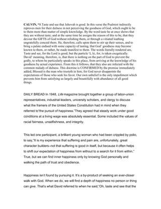 CALVI , “8.Taste and see that Jehovah is good. In this verse the Psalmist indirectly
reproves men for their dulness in not perceiving the goodness of God, which ought to be
to them more than matter of simple knowledge. By the word taste he at once shows that
they are without taste; and at the same time he assigns the reason of this to be, that they
devour the GIFTS of God without relishing them, or through a vitiated loathing
ungratefully conceal them. He, therefore, calls upon them to stir up their senses, and to
bring a palate endued with some capacity of tasting, that God’ goodness may become
known to them, or rather, be made manifest to them. The words literally rendered are,
Taste and see, for the Lord is good; but the particle ‫,כי‬ ki, for, is taken exegetically.
David’ meaning, therefore, is, that there is nothing on the part of God to prevent the
godly, to whom he particularly speaks in this place, from arriving at the knowledge of his
goodness by actual experience. From this it follows, that they also are infected with the
common malady of dulness. This doctrine is CONFIRMED by the promise immediately
added, Blessed is the man who trusteth in him; for God never disappoints the
expectations of those who seek his favor. Our own unbelief is the only impediment which
prevents him from satisfying us largely and bountifully with abundance of all good
things.
DAILY BREAD In 1948, Life magazine brought together a group of labor-union
representatives, industrial leaders, university scholars, and clergy to discuss
what the framers of the United States Constitution had in mind when they
referred to“the pursuit of happiness.”They agreed that steady work under good
conditions at a living wage was absolutely essential. Some included the values of
racial fairness, unselfishness, and integrity.
This led one participant, a brilliant young woman who had been crippled by polio,
to say,“It is my experience that suffering and pain are, unfortunately, great
character builders―not that suffering is good in itself, but because it often helps
to shift our expectation of happiness from without to a search for it from within.”
True, but we can find inner happiness only by knowing God personally and
walking the path of trust and obedience.
Happiness isn’t found by pursuing it. It’s a by-product of seeking an ever-closer
walk with God. When we do, we will find a depth of happiness no person or thing
can give. That’s what David referred to when he said,“Oh, taste and see that the
 