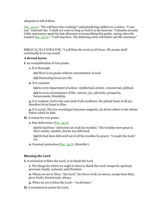 adequate to tell of them.
Psa_34:10 : “We will leave thee nothing!” said plundering soldiers to a widow. “I care
not,” returned she. “I shall not want so long as God is in the heavens.” Columba-an early
Celtic missionary-spent his last afternoon in transcribing this psalm, saying when He
reached Psa_34:10 : “I will stop here. The following verse will better suit My successor.”
BIBLICAL ILLUSTRATOR, "I will bless the Lord at all times: His praise shall
continually be in my mouth.
A devout hymn
I. an exemplification of true praise.
1. It is thorough.
(1) There is no praise without concentration of soul.
(2) Distracting forces are rife.
2. It is constant.
(1) In every department of action—intellectual, artistic, commercial, political.
(2) In every circumstance of life—sorrow, joy, adversity, prosperity,
bereavement, friendship.
3. It is exultant. God is the sum total of all excellence, the primal fount of all joy;
therefore let us boast in Him.
4. It is social. The true worshipper becomes magnetic; he draws others to the shrine
before which he falls.
II. A reason for true praise.
1. Past deliverance (Psa_34:4).
(1) He had been “delivered out of all his troubles.” His troubles were great in
their variety, number, but he was delivered.
(2) He had been delivered out of all his troubles by prayer. “I sought the Lord,”
etc.
2. Constant protection (Psa_34:7). (Homilist.)
Blessing the Lord
I. A resolution to bless the Lord, or to thank the Lord.
1. The things for which we ought to bless or thank the Lord: temporal; spiritual;
personal; family; national; and Christian.
2. Whom we are to bless: “the Lord,” the Giver of all; no mercy, except from Him;
gives freely; bounteously, always.
3. When we are to bless the Lord:—“at all times.”
II. A resolution to praise the Lord.
 