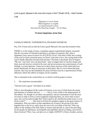 Lord is good, blessed is the man who trusts in Him!” (Psalm 34:8). ―Herb Vander
Lugt
Happiness is never found
When happiness is sought;
It’s found instead in Jesus
And what His blood has bought. —D. De Haan
To know happiness, know God.To know happiness, know God.To know happiness, know God.To know happiness, know God.
CHARLES SIMEON, "EXPERIMENTAL RELIGION ENFORCED
Psa_34:8. O taste and see that the Lord is good! Blessed is the man that trusteth in him.
THERE is, in the minds of many, a prejudice against experimental religion, insomuch
that the very name of Christian experience is an object of reproach. But, what is
repentance, but a sense of sorrow on ACCOUNT of sin? And what is faith, but a resting
of the soul on God’s promised mercy in Christ? And what is love, but a going forth of the
soul in kindly affections towards God and man? The heart is the proper seat of religion:
“My son,” says God, “give me thine heart:” and, to imagine that we can have hopes and
fears, joys and sorrows, excited in the soul, and yet not possess any consciousness of such
feelings, is a mere delusion. I mean not to decry those exercises of the mind which are
purely intellectual; for they are necessary in their place. But it is not in them that piety
consists: they may lay the foundation for piety; but there must be a superstructure of holy
affections, before the edifice of religion can be complete.
This is intimated in the words before us: in which it will be proper to notice,
I. The experience recommended—
”That the Lord is good,” will admit of no doubt—
[This is seen throughout all the works of Creation; every one of which bears the stamp
and character of wisdom and love — — — Nor is it less visible in the dispensations of
Providence: for, though we see them very partially, and are constrained to wait the issue
of events in order to form a correct judgment respecting them, yet, from what we have
seen, who can but acknowledge that “God is good to all, and that his tender mercy is over
all his works?” — — — But most of all does his goodness appear in the great mystery of
redemption. Who can reflect on that stupendous act of mercy, the giving of his only-
begotten Son to die for us, and to bear our sins in his own body on the tree? Who can
reflect on the sending of his Holy Spirit to instruct and sanctify us, and on the providing
for his people an inheritance, incorruptible and undefiled, and never-fading, reserved for
them in heaven? Who, I say, can take ever so slight a SURVEY of these wonders, and not
 