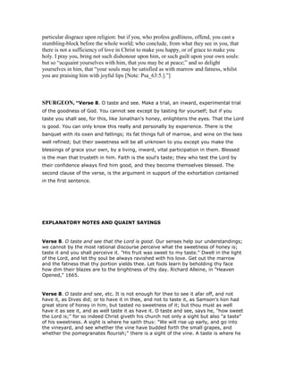 particular disgrace upon religion: but if you, who profess godliness, offend, you cast a
stumbling-block before the whole world; who conclude, from what they see in you, that
there is not a sufficiency of love in Christ to make you happy, or of grace to make you
holy. I pray you, bring not such dishonour upon him, or such guilt upon your own souls:
but so “acquaint yourselves with him, that you may be at peace;” and so delight
yourselves in him, that “your souls may be satisfied as with marrow and fatness, whilst
you are praising him with joyful lips [Note: Psa_63:5.].”]
SPURGEO , “Verse 8. O taste and see. Make a trial, an inward, experimental trial
of the goodness of God. You cannot see except by tasting for yourself; but if you
taste you shall see, for this, like Jonathan's honey, enlightens the eyes. That the Lord
is good. You can only know this really and personally by experience. There is the
banquet with its oxen and fatlings; its fat things full of marrow, and wine on the lees
well refined; but their sweetness will be all unknown to you except you make the
blessings of grace your own, by a living, inward, vital participation in them. Blessed
is the man that trusteth in him. Faith is the soul's taste; they who test the Lord by
their confidence always find him good, and they become themselves blessed. The
second clause of the verse, is the argument in support of the exhortation contained
in the first sentence.
EXPLANATORY NOTES AND QUAINT SAYINGS
Verse 8. O taste and see that the Lord is good. Our senses help our understandings;
we cannot by the most rational discourse perceive what the sweetness of honey is;
taste it and you shall perceive it. "His fruit was sweet to my taste." Dwell in the light
of the Lord, and let thy soul be always ravished with his love. Get out the marrow
and the fatness that thy portion yields thee. Let fools learn by beholding thy face
how dim their blazes are to the brightness of thy day. Richard Alleine, in "Heaven
Opened," 1665.
Verse 8. O taste and see, etc. It is not enough for thee to see it afar off, and not
have it, as Dives did; or to have it in thee, and not to taste it, as Samson's lion had
great store of honey in him, but tasted no sweetness of it; but thou must as well
have it as see it, and as well taste it as have it. O taste and see, says he, "how sweet
the Lord is;" for so indeed Christ giveth his church not only a sight but also "a taste"
of his sweetness. A sight is where he saith thus: "We will rise up early, and go into
the vineyard, and see whether the vine have budded forth the small grapes, and
whether the pomegranates flourish;" there is a sight of the vine. A taste is where he
 
