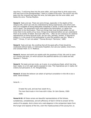 says thus, "I will bring thee into the wine cellar, and cause thee to drink spice wine,
and new wine of the pomegranates;" there is a taste of the wine. The church not only
goes into the vineyard and sees the wine, but also goes into the wine cellar, and
tastes the wine. Thomas Playfere.
Verse 8. Taste and see. There are some things, especially in the depths of the
religious life, which can only be understood by being experienced, and which even
then are incapable of being adequately embodied in words. O taste and see that the
Lord is good. The enjoyment must come before the illumination; or rather the
enjoyment is the illumination. There are things that must be loved before we can
know them to be worthy of our love; things to be believed before we can understand
them to be worthy of belief. And even after this -- after we are conscious of a distinct
apprehension of some spiritual truth, we can only, perhaps, answer, if required to
explain it, in the words of the philosopher to who the question was put, "What is
God?" "I know, if I am not asked." Thomas Binney's "Sermons," 1869.
Verse 8. Taste and see. Be unwilling that all the good gifts of God should be
swallowed without taste, or maliciously forgotten, but use your palate, know them,
and consider them. D. H. Mollerus.
Verse 8. Heaven and earth are replete with the goodness of God. We omit to open
our mouths and eyes, on which account the psalmist desires us to taste and see.
Agustus F. Tholuck.
Verse 8. The taste and see invite, as it were, to a sumptuous feast, which has long
been ready; to a rich sight openly exposed to view. The imperatives are in reality not
oratory but persuasive. E. W. Hengstenberg.
Verse 8. All that the believer can attain of spiritual consolation in this life is but a
taste. David Dickson.
Verse 8.: --
O taste the Lord, and see how sweet He is,
The man that trusts in him lives still in bliss. Sir John Davies, 1569-
1626.
Verse 8-10. All these verses are beautiful representations of the fulness,
suitableness, completeness, and all sufficiency of God in Christ to answer all the
wants of his people. And is there not a vast elegance in the comparison taken from
the hunger and rapacity of the lion, even the impetuousness of the young lion, to
 