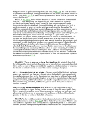 temporal as well as spiritual blessings from God. Thus, in 1Ti_4:8, it is said, “Godliness
is profitable unto all things, having promise of the life that now is, and of that which is to
come.” Thus, in Isa_33:16, it is said of the righteous man, “Bread shall be given him; his
waters shall be sure.”
And so, in Psa_37:25, David records the result of his own observation at the end of a
long life, “I have been young, and now am old; yet have I not seen the righteous
forsaken, nor his seed begging bread.” But while these statements should not be
interpreted as affirming absolutely that no child of God will ever be in need of food, or
drink, or raiment, or home, or friends, yet it is generally true that the needs of the
righteous are supplied, often in an unexpected manner, and from an unexpected source.
It is true that virtue and religion conduce to temporal prosperity; and it is almost
universally true that the inmates of charity-houses and prisons are neither the pious, nor
the children of the pious. These houses are the refuge, to a great extent, of the
intemperate, the godless, and the profligate - or of the families of the intemperate, the
godless, and the profligate; and if all such persons were to be discharged from those
abodes, our almshouses and prisons would soon become tenantless. A community could
most easily provide for all those who have been trained in the ways of religion, but who
are reduced to poverty by fire, or by flood, or by ill health; and they would most
cheerfully do it. Nothing can be more true than that if a man wished to do all that could
be done in the general uncertainty of human affairs to secure prosperity, it would be an
advantage to him to be a virtuous and religious man. God never blesses or prospers a
sinner as such, though he often does it notwithstanding the fact that he is a sinner; but
he does and will bless and prosper a righteous man as such, and because he is righteous.
Compare the notes at 1Ti_4:8.
CLARKE, “There is no want to them that fear him - He who truly fears God
loves him; and he who loves God obeys him, and to him who fears, loves, and obeys God,
there can be no want of things essential to his happiness, whether spiritual or temporal,
for this life or for that which is to come. This verse is wanting in the Syriac.
GILL, “O fear the Lord, ye his saints,.... Who are sanctified by his Spirit, and so are
openly and manifestly his; these are exhorted to fear the Lord with reverence and godly
fear; and great reason there is why they should fear him, since he is King of saints, and
fear is due to him from them; and seeing they have received many instances of grace and
goodness from him, and therefore should fear him for his goodness's sake; and besides
they, and they only, know him, and have the grace of fear in them, and so only can
exercise it on him;
for there is no want to them that fear him; not in spirituals, since so much
goodness is laid up for them; the heart of God is towards them, his secret is with them,
his eye is upon them, and the sun of righteousness arises on them; and both grace and
glory are given to them; nor in temporals, since godliness, or the fear of God, has the
promise of this life, as well as of that which is to come.
HE RY, “3. He would have us join with him in a resolution to seek God and serve
him, and continue in his fear (Psa_34:9): O fear the Lord! you his saints. When we taste
and see that he is good we must not forget that he is great and greatly to be feared; nay,
even his goodness is the proper object of a filial reverence and awe. They shall fear the
 