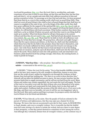 Lord and his goodness, Hos_3:5. Fear the Lord; that is, worship him, and make
conscience of your duty to him in every thing, not fear him and shun him, but fear him
and seek him (v. 10) as a people seek unto their God; address yourselves to him and
portion yourselves in him. To encourage us to fear God and seek him, it is here promised
that those that do so, even in this wanting world, shall want no good thing (Heb. They
shall not want all good things); they shall so have all good things that they shall have no
reason to complain of the want of any. As to the things of the other world, they shall
have grace sufficient for the support of the spiritual life (2Co_12:9; Psa_84:11); and, as
to this life, they shall have what is necessary to the support of it from the hand of God: as
a Father, he will feed them with food convenient. What further comforts they desire they
shall have, as far as Infinite Wisdom sees good, and what they want in one thing shall be
made up in another. What God denies them he will give them grace to be content
without and then they do not want it, Deu_3:26. Paul had all and abounded, because he
was content, Phi_4:11, Phi_4:18. Those that live by faith in God's all-sufficiency want
nothing; for in him they have enough. The young lions. often lack and suffer hunger -
those that live upon common providence, as the lions do, shall want that satisfaction
which those have that live by faith in the promise; those that trust to themselves, and
think their own hands sufficient for them, shall want (for bread is not always to the
wise) - but verily those shall be fed that trust in God and desire to be at his finding.
Those that are ravenous, and prey upon all about them, shall want; but the meek shall
inherit the earth. Those shall not want who with quietness work and mind their own
business; plain-hearted Jacob has pottage enough, when Esau, the cunning hunter, is
ready to perish for hunger.
JAMISO , “that fear him — who are pious - fear and love (Pro_1:7; Pro_9:10).
saints — consecrated to His service (Isa_40:31).
E-SWORD, "“O fear the Lord, lie his saints.” Pay to him humble childlike reverence,
walk in his laws, have respect to his will, tremble to offend him, hasten to serve him.
Fear not the wrath of men, neither be tempted to sin through the virulence of their
threats; fear God and fear nothing else. “For there is no want to them that fear him.”
Jehovah will not allow his faithful servants to starve. He may not give luxuries, but the
promise binds him to supply necessaries, and he will not run back from his word. Many
whims and wishes may remain ungratified, but real wants the Lord will supply. The fear
of the Lord or true piety is not only the duty of those who avow themselves to be saints,
that is, persons set apart and consecrated for holy duties, but it is also their path of
safety and comfort. Godliness hath the promise of the life which now is. If we were to die
like dogs, and there were no hereafter, yet were it well for our own happiness' sake to
fear the Lord. Men seek a patron and hope to prosper; he prospers surely who hath the
Lord of Hosts to be his friend and defender.
CALVI , “9.Fear Jehovah, ye his saints. Here the people of God are exhorted to the
pursuit of holiness and righteousness, that they may open up a channel for divine
blessings. We know that men are accustomed to provide for their wants, by RESORTING
to fraud, plunder, and even to wrongful violence. Nor is it possible but that the faithful
must feel some stirrings of a desire to imitate the wicked, and envy them in some degree
in their prosperity, so that they permit themselves sometimes to howl among the wolves.
And although they voluntarily abstain from all wrongful violence, yet the common way of
 