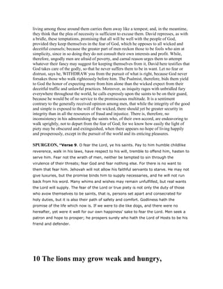 living among those around them carries them away like a tempest; and, in the meantime,
they think that the plea of necessity is sufficient to excuse them. David represses, as with
a bridle, these temptations, promising that all will be well with the people of God,
provided they keep themselves in the fear of God, which he opposes to all wicked and
deceitful counsels; because the greater part of men reckon those to be fools who aim at
simplicity, since in so doing they do not consult their own interests and profit. While,
therefore, ungodly men are afraid of poverty, and carnal reason urges them to attempt
whatever their fancy may suggest for keeping themselves from it, David here testifies that
God takes care of the godly, so that he never suffers them to be in want. Let no fear or
distrust, says he, WITHDRAW you from the pursuit of what is right, because God never
forsakes those who walk righteously before him. The Psalmist, therefore, bids them yield
to God the honor of expecting more from him alone than the wicked expect from their
deceitful traffic and unlawful practices. Moreover, as iniquity rages with unbridled fury
everywhere throughout the world, he calls expressly upon the saints to be on their guard,
because he would be of no service to the promiscuous multitude. It is a sentiment
contrary to the generally received opinion among men, that while the integrity of the good
and simple is exposed to the will of the wicked, there should yet be greater security in
integrity than in all the resources of fraud and injustice. There is, therefore, no
inconsistency in his admonishing the saints who, of their own accord, are endeavoring to
walk uprightly, not to depart from the fear of God; for we know how easily the light of
piety may be obscured and extinguished, when there appears no hope of living happily
and prosperously, except in the pursuit of the world and its enticing pleasures.
SPURGEO , “Verse 9. O fear the Lord, ye his saints. Pay to him humble childlike
reverence, walk in his laws, have respect to his will, tremble to offend him, hasten to
serve him. Fear not the wrath of men, neither be tempted to sin through the
virulence of their threats; fear God and fear nothing else. For there is no want to
them that fear him. Jehovah will not allow his faithful servants to starve. He may not
give luxuries, but the promise binds him to supply necessaries, and he will not run
back from his word. Many whims and wishes may remain unfulfilled, but real wants
the Lord will supply. The fear of the Lord or true piety is not only the duty of those
who avow themselves to be saints, that is, persons set apart and consecrated for
holy duties, but it is also their path of safety and comfort. Godliness hath the
promise of the life which now is. If we were to die like dogs, and there were no
hereafter, yet were it well for our own happiness' sake to fear the Lord. Men seek a
patron and hope to prosper; he prospers surely who hath the Lord of Hosts to be his
friend and defender.
10 The lions may grow weak and hungry,
 