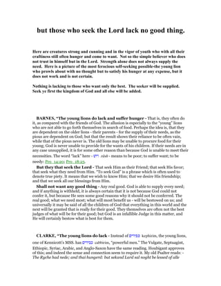 but those who seek the Lord lack no good thing.
Here are creatures strong and cunning and in the vigor of youth who with all their
craftiness still often hunger and come to want. ot so the simple believer who does
not trust in himself but in the Lord. Strength alone does not always supply the
need. Here is a picture of the most ferocious self-seeking possible-the young lion
who prowls about with no thought but to satisfy his hunger at any expense, but it
does not work and is not certain.
othing is lacking to those who want only the best. The seeker will be supplied.
Seek ye first the kingdom of God and all else will be added.
BAR ES, “The young lions do lack and suffer hunger - That is, they often do
it, as compared with the friends of God. The allusion is especially to the “young” lions
who are not able to go forth themselves in search of food. Perhaps the idea is, that they
are dependent on the older lions - their parents - for the supply of their needs, as the
pious are dependent on God; but that the result shows their reliance to be often vain,
while that of the pious never is. The old lions may be unable to procure food for their
young; God is never unable to provide for the wants of his children. If their needs are in
any case unsupplied, it is for some other reason than because God is unable to meet their
necessities. The word “lack” here - ‫רושׁ‬ rûsh - means to be poor; to suffer want; to be
needy: Pro_14:20; Pro_18:23.
But they that seek the Lord - That seek Him as their Friend; that seek His favor;
that seek what they need from Him. “To seek God” is a phrase which is often used to
denote true piety. It means that we wish to know Him; that we desire His friendship;
and that we seek all our blessings from Him.
Shall not want any good thing - Any real good. God is able to supply every need;
and if anything is withheld, it is always certain that it is not because God could not
confer it, but because He sees some good reasons why it should not be conferred. The
real good; what we need most; what will most benefit us - will be bestowed on us; and
universally it may be said of all the children of God that everything in this world and the
next will be granted that is really for their good. They themselves are often not the best
judges of what will be for their good; but God is an infallible Judge in this matter, and
He will certainly bestow what is best for them.
CLARKE, “The young lions do lack - Instead of ‫כפירים‬ kephirim, the young lions,
one of Kennicott’s MSS. has ‫כבירים‬ cabbirim, “powerful men.” The Vulgate, Septuagint,
Ethiopic, Syriac, Arabic, and Anglo-Saxon have the same reading. Houbigant approves
of this; and indeed the sense and connection seem to require it. My old Psalter reads: -
The Ryche had nede; and thai hungerd: but sekand Lard sal noght be lessed of alle
 