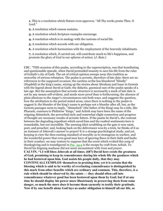 1. This is a resolution which Nature even approves. “All Thy works praise Thee, O
Lord.”
2. A resolution which reason sustains.
3. A resolution which Scripture examples encourage.
4. A resolution which is in analogy with the customs of social life.
5. A resolution which accords with our obligation.
6. A resolution which harmonizes with the employment of the heavenly inhabitants.
7. A resolution which, if carried out, will contribute much to life’s happiness, and
promote the glory of God in our spheres of action. (J. Bate.)
EBC, "THE occasion of this psalm, according to the superscription, was that humiliating
and questionable episode, when David pretended insanity to save his life from the ruler
of Goliath’s city of Gath. The set of critical opinion sweeps away this tradition as
unworthy of serious refutation. The psalm is acrostic, therefore of late date; there are no
references to the supposed occasion; the careless scribe has blundered "blindly"
(Hupfeld) in the king’s name, mixing up the stories about Abraham and Isaac in Genesis
with the legend about David at Gath; the didactic, gnomical cast of the psalm speaks of a
late age. But the assumption that acrostic structure is necessarily a mark of late date is
not by any means self-evident, and needs more proof than is forthcoming; the absence of
plain allusions to the singer’s circumstances cuts both ways, and suggests the question,
how the attribution to the period stated arose, since there is nothing in the psalm to
suggest it; the blunder of the king’s name is perhaps not a blunder after all, but, as the
Genesis passages seem to imply, "Abimelech" (the father of the King) may be a title, like
Pharaoh, common to Philistine "kings," and Achish may have been the name of the
reigning Abimelech; the proverbial style and somewhat slight connection and progress
of thought are necessary results of acrostic fetters. If the psalm be David’s, the contrast
between the degrading expedient which saved him and the exalted sentiments here is
remarkable, but not incredible. The seeming idiot scrabbling on the gate is now saint,
poet, and preacher; and, looking back on the deliverance won by a trick, he thinks of it as
an instance of Jehovah’s answer to prayer! It is a strange psychological study; and yet,
keeping in view the then existing standard of morality as to stratagems in warfare, and
the wonderful power that even good men have of ignoring flaws in their faith and faults
in their conduct, we may venture to suppose that the event which evoked this song of
thanksgiving and is transfigured in Psa_34:4 is the escape by craft from Achish. To
David his feigning madness did not seem inconsistent with trust and prayer.
CALVI , “1.I will bless Jehovah at all times. (687) David here extols the greatness
of God, promising to keep in remembrance during his whole life the goodness which
he had bestowed upon him. God assists his people daily, that they may
CO TI UALLYEMPLOY themselves in praising him; yet it is certain that the
blessing which is said to be worthy of everlasting remembrance is distinguished by
this mark from other benefits which are ordinary and common. This, therefore, is a
rule which should be observed by the saints — they should often call into
remembrance whatever good has been bestowed upon them by God; but if at any
time he should display his power more illustriously in preserving them from some
danger, so much the more does it become them earnestly to testify their gratitude.
ow if by one benefit alone God lays us under obligation to himself all our life, so
 
