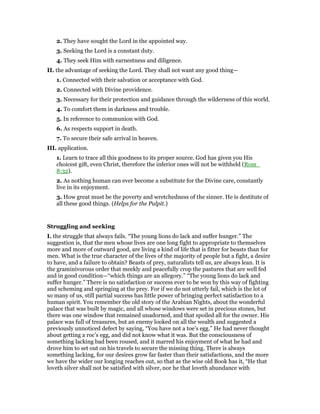 2. They have sought the Lord in the appointed way.
3. Seeking the Lord is a constant duty.
4. They seek Him with earnestness and diligence.
II. the advantage of seeking the Lord. They shall not want any good thing—
1. Connected with their salvation or acceptance with God.
2. Connected with Divine providence.
3. Necessary for their protection and guidance through the wilderness of this world.
4. To comfort them in darkness and trouble.
5. In reference to communion with God.
6. As respects support in death.
7. To secure their safe arrival in heaven.
III. application.
1. Learn to trace all this goodness to its proper source. God has given you His
choicest gift, even Christ, therefore the inferior ones will not be withheld (Rom_
8:32).
2. As nothing human can ever become a substitute for the Divine care, constantly
live in its enjoyment.
3. How great must be the poverty and wretchedness of the sinner. He is destitute of
all these good things. (Helps for the Pulpit.)
Struggling and seeking
I. the struggle that always fails. “The young lions do lack and suffer hunger.” The
suggestion is, that the men whose lives are one long fight to appropriate to themselves
more and more of outward good, are living a kind of life that is fitter for beasts than for
men. What is the true character of the lives of the majority of people but a fight, a desire
to have, and a failure to obtain? Beasts of prey, naturalists tell us, are always lean. It is
the graminivorous order that meekly and peacefully crop the pastures that are well fed
and in good condition—“which things are an allegory.” “The young lions do lack and
suffer hunger.” There is no satisfaction or success ever to be won by this way of fighting
and scheming and springing at the prey. For if we do not utterly fail, which is the lot of
so many of us, still partial success has little power of bringing perfect satisfaction to a
human spirit. You remember the old story of the Arabian Nights, about the wonderful
palace that was built by magic, and all whose windows were set in precious stones, but
there was one window that remained unadorned, and that spoiled all for the owner. His
palace was full of treasures, but an enemy looked on all the wealth and suggested a
previously unnoticed defect by saying, “You have not a toe’s egg.” He had never thought
about getting a roc’s egg, and did not know what it was. But the consciousness of
something lacking bad been roused, and it marred his enjoyment of what he had and
drove him to set out on his travels to secure the missing thing. There is always
something lacking, for our desires grow far faster than their satisfactions, and the more
we have the wider our longing reaches out, so that as the wise old Book has it, “He that
loveth silver shall not be satisfied with silver, nor he that loveth abundance with
 