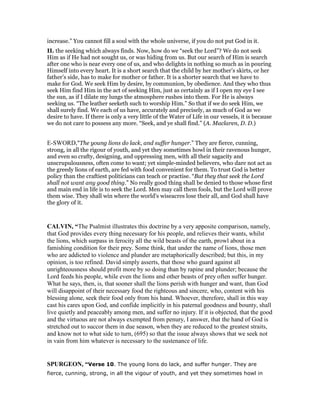 increase.” You cannot fill a soul with the whole universe, if you do not put God in it.
II. the seeking which always finds. Now, how do we “seek the Lord”? We do not seek
Him as if He had not sought us, or was hiding from us. But our search of Him is search
after one who is near every one of us, and who delights in nothing so much as in pouring
Himself into every heart. It is a short search that the child by her mother’s skirts, or her
father’s side, has to make for mother or father. It is a shorter search that we have to
make for God. We seek Him by desire, by communion, by obedience. And they who thus
seek Him find Him in the act of seeking Him, just as certainly as if I open my eye I see
the sun, as if I dilate my lungs the atmosphere rushes into them. For He is always
seeking us. “The leather seeketh such to worship Him.” So that if we do seek Him, we
shall surely find. We each of us have, accurately and precisely, as much of God as we
desire to have. If there is only a very little of the Water of Life in our vessels, it is because
we do not care to possess any more. “Seek, and ye shall find.” (A. Maclaren, D. D.)
E-SWORD,"The young lions do lack, and suffer hunger.” They are fierce, cunning,
strong, in all the rigour of youth, and yet they sometimes howl in their ravenous hunger,
and even so crafty, designing, and oppressing men, with all their sagacity and
unscrupulousness, often come to want; yet simple-minded believers, who dare not act as
the greedy lions of earth, are fed with food convenient for them. To trust God is better
policy than the craftiest politicians can teach or practise. “But they that seek the Lord
shall not want any good thing.” No really good thing shall be denied to those whose first
and main end in life is to seek the Lord. Men may call them fools, but the Lord will prove
them wise. They shall win where the world's wiseacres lose their all, and God shall have
the glory of it.
CALVI , “The Psalmist illustrates this doctrine by a very apposite comparison, namely,
that God provides every thing necessary for his people, and relieves their wants, whilst
the lions, which surpass in ferocity all the wild beasts of the earth, prowl about in a
famishing condition for their prey. Some think, that under the name of lions, those men
who are addicted to violence and plunder are metaphorically described; but this, in my
opinion, is too refined. David simply asserts, that those who guard against all
unrighteousness should profit more by so doing than by rapine and plunder; because the
Lord feeds his people, while even the lions and other beasts of prey often suffer hunger.
What he says, then, is, that sooner shall the lions perish with hunger and want, than God
will disappoint of their necessary food the righteous and sincere, who, content with his
blessing alone, seek their food only from his hand. Whoever, therefore, shall in this way
cast his cares upon God, and confide implicitly in his paternal goodness and bounty, shall
live quietly and peaceably among men, and suffer no injury. If it is objected, that the good
and the virtuous are not always exempted from penury, I answer, that the hand of God is
stretched out to succor them in due season, when they are reduced to the greatest straits,
and know not to what side to turn, (695) so that the issue always shows that we seek not
in vain from him whatever is necessary to the sustenance of life.
SPURGEO , “Verse 10. The young lions do lack, and suffer hunger. They are
fierce, cunning, strong, in all the vigour of youth, and yet they sometimes howl in
 
