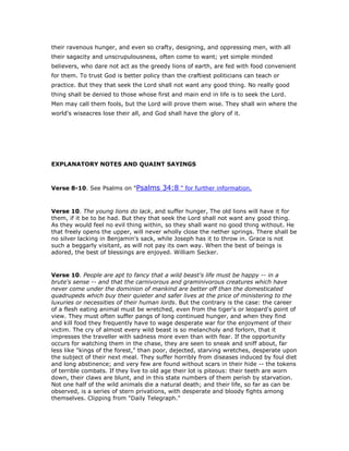 their ravenous hunger, and even so crafty, designing, and oppressing men, with all
their sagacity and unscrupulousness, often come to want; yet simple minded
believers, who dare not act as the greedy lions of earth, are fed with food convenient
for them. To trust God is better policy than the craftiest politicians can teach or
practice. But they that seek the Lord shall not want any good thing. No really good
thing shall be denied to those whose first and main end in life is to seek the Lord.
Men may call them fools, but the Lord will prove them wise. They shall win where the
world's wiseacres lose their all, and God shall have the glory of it.
EXPLANATORY NOTES AND QUAINT SAYINGS
Verse 8-10. See Psalms on "Psalms 34:8 " for further information.
Verse 10. The young lions do lack, and suffer hunger, The old lions will have it for
them, if it be to be had. But they that seek the Lord shall not want any good thing.
As they would feel no evil thing within, so they shall want no good thing without. He
that freely opens the upper, will never wholly close the nether springs. There shall be
no silver lacking in Benjamin's sack, while Joseph has it to throw in. Grace is not
such a beggarly visitant, as will not pay its own way. When the best of beings is
adored, the best of blessings are enjoyed. William Secker.
Verse 10. People are apt to fancy that a wild beast's life must be happy -- in a
brute's sense -- and that the carnivorous and graminivorous creatures which have
never come under the dominion of mankind are better off than the domesticated
quadrupeds which buy their quieter and safer lives at the price of ministering to the
luxuries or necessities of their human lords. But the contrary is the case: the career
of a flesh eating animal must be wretched, even from the tiger's or leopard's point of
view. They must often suffer pangs of long continued hunger, and when they find
and kill food they frequently have to wage desperate war for the enjoyment of their
victim. The cry of almost every wild beast is so melancholy and forlorn, that it
impresses the traveller with sadness more even than with fear. If the opportunity
occurs for watching them in the chase, they are seen to sneak and sniff about, far
less like "kings of the forest," than poor, dejected, starving wretches, desperate upon
the subject of their next meal. They suffer horribly from diseases induced by foul diet
and long abstinence; and very few are found without scars in their hide -- the tokens
of terrible combats. If they live to old age their lot is piteous: their teeth are worn
down, their claws are blunt, and in this state numbers of them perish by starvation.
Not one half of the wild animals die a natural death; and their life, so far as can be
observed, is a series of stern privations, with desperate and bloody fights among
themselves. Clipping from "Daily Telegraph."
 