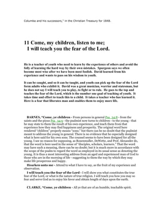Columba and his successors," in the Christian Treasury for 1848.
11 Come, my children, listen to me;
I will teach you the fear of the Lord.
He is a teacher of youth who need to learn by the experience of others and avoid the
folly of learning the hard way by their own mistakes. Spurgeon says we often
become most wise after we have been most foolish. David learned from his
experience and wants to pass on his wisdom to youth.
It can be caught, and so it can be taught, and youth can pick up the fear of the Lord
form adults who exhibit it. David was a great musician, warrior and statesman, but
he does not say I will teach you to play, to fight or to rule. He goes to the top and
teaches the fear of the Lord, which is the number one goal of teaching of youth. It
takes time and effort to teach this to a child. It takes a teacher who has learned it.
Here is a fear that liberates man and enables them to enjoy more life.
BAR ES, “Come, ye children - From persons in general Psa_34:8 - from the
saints and the pious Psa_34:9 - the psalmist now turns to children - to the young - that
he may state to them the result of his own experience, and teach them from that
experience how they may find happiness and prosperity. The original word here
rendered “children” properly means “sons;” but there can be no doubt that the psalmist
meant to address the young in general. There is no evidence that he especially designed
what is here said for his own sons. The counsel seems to have been designed for all the
young. I see no reason for supposing, as Rosenmuller, DeWette, and Prof. Alexander do,
that the word is here used in the sense of “disciples, scholars, learners.” That the word
may have such a meaning, there can be no doubt; but it is much more in accordance with
the scope of the psalm to regard the word as employed in its usual sense as denoting the
young. It is thus a most interesting address from an aged and experienced man of God to
those who are in the morning of life - suggesting to them the way by which they may
make life prosperous and happy.
Hearken unto me - Attend to what I have to say, as the fruit of my experience and
observation.
I will teach you the fear of the Lord - I will show you what constitutes the true
fear of the Lord, or what is the nature of true religion. I will teach you how you may so
fear and serve God as to enjoy his favor and obtain length of days upon the earth.
CLARKE, “Come, ye children - All ye that are of an humble, teachable spirit.
 