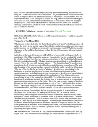 toys, and hear what I have to say to you; not only give me the hearing, but observe and
obey me.” 2. What he undertakes to teach them - the fear of the Lord, inclusive of all the
duties of religion. David was a famous musician, a statesman, a soldier; but he does not
say to the children, “I will teach you to play on the harp, or to handle the sword or spear,
or to draw the bow, or I will teach you the maxims of state policy;” but I will teach you
the fear of the Lord, which is better than all arts and sciences, better than all burnt-
offerings and sacrifices. That is it which we should be solicitous both to learn ourselves
and to teach our children.
JAMISO , “children — subjects of instruction (Pro_1:8, Pro_1:10).
BIBLICAL ILLUSTRATOR, "Come, ye children, hearken unto me: I will teach you the
fear of the Lord.
The roots of the blessed life
What man is he that desireth a life that will extract the real “good” out of things, that will
gather the honey in the hidden places, that will discover the essences in experiences, and
get the marrow out of trifling and apparently inconsiderable events’? That is the modern
statement of the problem. In what can we find the life of blessedness, full, spacious and
refined?
I. the fear of the Lord. We must put aside all ideas of terror, of trembling servitude, of
cringing servility. If the content included any element of terror, the spiritual life would
be a doleful bondage; but there are strange conjunctions in the Word of God which make
this interpretation impossible. What an amazing companionship is to be found in these
words:—“Serve the Lord with fear and rejoice! . . . The fear of the Lord” is sensitiveness
towards the Lord. It is the opposite of hardness, unfeelingness, benumbment. The soul
that fears God is like a sensitive plate exposed to the light, and it records the faintest ray.
“The fear of the Lord is the beginning of wisdom.” Sensitiveness towards God is the
beginning of wisdom. Sensitiveness in music is the beginning of musical ability;
sensitiveness in art is the beginning of artistic competence. Sensitiveness towards God is
the beginning of expertness in the knowledge and doings of God. This sensitiveness
towards God is one of the roots of the blessed life. To thrill to His faintest breathings, to
hear the still small voice, to catch the first dim light of new revelations, to be exquisitely
responsive to the movements of the Father, this is the great primary rootage of a full and
blessed life. This sensitiveness towards God is a gift of God. “I will put My fear in their
hearts.” By waiting upon the Lord, His refining ministry begins to restore the hardened
surfaces of our life, and fills us again with a spirit of rare and exquisite discernment.
II. keep thy tongue from evil and thy lips from speaking guile. It is stupendously
significant that in disclosing the secrets of the blessed life, the psalmist should
immediately turn to the government of the tongue. Every word we speak recoils upon
the speaker’s heart, and leaves its influence, either in grace or disfigurement. Therefore
“keep thy tongue from evil.” Hold it in severe restriction. Venom, that passes out, also
steeps in. “And thy lips from speaking guile.” Where the lips are treacherous, the heart is
ill at ease. Where the lips are untrue, the heart abounds in suspicion. Where the lips
have spoken the lie, the heart is afraid of exposure. How, then, can there be blessedness
where there is dread? How can there be a quiet and fruitful happiness where poison is
impairing the higher powers?
III. depart from evil. Turn from it. Don’t play with uncleanness. Don’t touch it with thy
finger. Don’t hold conversation concerning it, for there are some things of which it is a
 