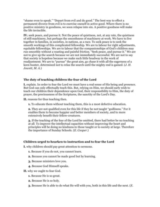 “shame even to speak.” “Depart from evil and do good.” The best way to effect a
permanent divorce from evil is to exercise oneself in active good. Where there is no
positive ministry in goodness, we soon relapse into sin. A positive goodness will make
the life invincible.
IV. seek peace, and pursue it. Not the peace of quietness, not, at any rate, the quietness
of still machinery, but perhaps the smoothness of machinery at work. We have to live
together in families, in societies, in nations, as a race. To seek peace is to seek the
smooth workings of this complicated fellowship. We are to labour for right adjustments,
equitable fellowships. We are to labour that the companionships of God’s children may
run smoothly without a wasting and painful friction. “Seek peace, and pursue it.” We are
not to give up the search because we are not immediately successful. We are not to say
that society is hopeless because we make such little headway in the work of
readjustment. We are to “pursue” the great aim, go chase it with all the eagerness of a
keen hunter, determined not to relax the search until the mighty end is gained. (J. H.
Jowett, M. A.)
The duty of teaching children the fear of the Lord
I. explain. In order to fear the Lord we must have a real sense of His being and presence.
But God can only effectually teach this. But, relying on Him, we should early wish to
teach our children their dependence upon God, their responsibility to Him, the duty of
prayer, the preciousness of the Scriptures, the sanctity of the Lord’s Day.
II. reasons for thus teaching then.
1. To educate them without teaching them, this is a most defective education.
2. They are not qualified even for this life if they be not taught “godliness.” For it
enables them to become happier and better members of society, and to more
extensively benefit their fellow-creatures.
3. If the teaching of the fear of the Lord be omitted, there had better be no teaching
at all. To improve the intellectual capacities without improving the heart and
principles will be doing no kindness to those taught or to society at large. Therefore
the importance of Sunday Schools. (E. Cooper.)
Children urged to hearken to instruction and to fear the Lord
I. why children should pay great attention to sermons.
1. Because if you do not, you cannot learn.
2. Because you cannot be made good but by learning.
3. Because ministers love you.
4. Because God Himself speaks.
II. why we ought to fear God.
1. Because He is so great.
2. Because He is so holy.
3. Because He is able to do what He will with you, both in this life and the next. (E.
 