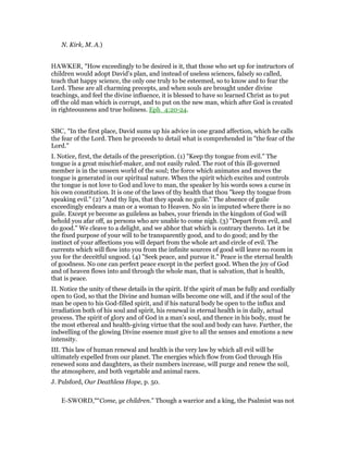 N. Kirk, M. A.)
HAWKER, "How exceedingly to be desired is it, that those who set up for instructors of
children would adopt David’s plan, and instead of useless sciences, falsely so called,
teach that happy science, the only one truly to be esteemed, so to know and to fear the
Lord. These are all charming precepts, and when souls are brought under divine
teachings, and feel the divine influence, it is blessed to have so learned Christ as to put
off the old man which is corrupt, and to put on the new man, which after God is created
in righteousness and true holiness. Eph_4:20-24.
SBC, "In the first place, David sums up his advice in one grand affection, which he calls
the fear of the Lord. Then he proceeds to detail what is comprehended in "the fear of the
Lord."
I. Notice, first, the details of the prescription. (1) "Keep thy tongue from evil." The
tongue is a great mischief-maker, and not easily ruled. The root of this ill-governed
member is in the unseen world of the soul; the force which animates and moves the
tongue is generated in our spiritual nature. When the spirit which excites and controls
the tongue is not love to God and love to man, the speaker by his words sows a curse in
his own constitution. It is one of the laws of thy health that thou "keep thy tongue from
speaking evil." (2) "And thy lips, that they speak no guile." The absence of guile
exceedingly endears a man or a woman to Heaven. No sin is imputed where there is no
guile. Except ye become as guileless as babes, your friends in the kingdom of God will
behold you afar off, as persons who are unable to come nigh. (3) "Depart from evil, and
do good." We cleave to a delight, and we abhor that which is contrary thereto. Let it be
the fixed purpose of your will to be transparently good, and to do good; and by the
instinct of your affections you will depart from the whole art and circle of evil. The
currents which will flow into you from the infinite sources of good will leave no room in
you for the deceitful ungood. (4) "Seek peace, and pursue it." Peace is the eternal health
of goodness. No one can perfect peace except in the perfect good. When the joy of God
and of heaven flows into and through the whole man, that is salvation, that is health,
that is peace.
II. Notice the unity of these details in the spirit. If the spirit of man be fully and cordially
open to God, so that the Divine and human wills become one will, and if the soul of the
man be open to his God-filled spirit, and if his natural body be open to the influx and
irradiation both of his soul and spirit, his renewal in eternal health is in daily, actual
process. The spirit of glory and of God in a man’s soul, and thence in his body, must be
the most ethereal and health-giving virtue that the soul and body can have. Farther, the
indwelling of the glowing Divine essence must give to all the senses and emotions a new
intensity.
III. This law of human renewal and health is the very law by which all evil will be
ultimately expelled from our planet. The energies which flow from God through His
renewed sons and daughters, as their numbers increase, will purge and renew the soil,
the atmosphere, and both vegetable and animal races.
J. Pulsford, Our Deathless Hope, p. 50.
E-SWORD,"“Come, ye children.” Though a warrior and a king, the Psalmist was not
 