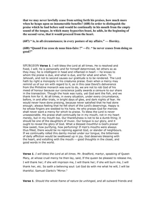 that we may never lawfully cease from setting forth his praises, how much more
when he heaps upon us innumerable benefits? (688) In order to distinguish the
praise which he had before said would be continually in his mouth from the empty
sound of the tongue, in which many hypocrites boast, he adds, in the beginning of
the second verse, that it would proceed from the heart.
(687) “ is, in all circumstances; in every posture of my affairs.” — Horsley.
(688) “Quand il ne cesse de nous bien-faire ?” —Fr. “ he never ceases from doing us
good?”
SPURGEON Verse 1. I will bless the Lord at all times. He is resolved and
fixed, I will; he is personally and for himself determined, let others so as
they may; he is intelligent in head and inflamed in heart -- he knows to
whom the praise is due, and what is due, and for what and when. To
Jehovah, and not to second causes our gratitude is to be rendered. The Lord
hath by right a monopoly in his creatures praise. Even when a mercy may
remind us of our sin with regard to it, as in this case David's deliverance
from the Philistine monarch was sure to do, we are not to rob God of his
meed of honour because our conscience justly awards a censure to our share
in the transaction. Though the hook was rusty, yet God sent the fish, and we
thank him for it. At all times, in every situation, under every circumstance,
before, in and after trials, in bright days of glee, and dark nights of fear. He
would never have done praising, because never satisfied that he had done
enough; always feeling that he fell short of the Lord's deservings. Happy is
he whose fingers are wedded to his harp. He who praises God for mercies
shall never want a mercy for which to praise. To bless the Lord is never
unseasonable. His praise shall continually be in my mouth, not in my heart
merely, but in my mouth too. Our thankfulness is not to be a dumb thing; it
should be one of the daughters of music. Our tongue is our glory, and it
ought to reveal the glory of God. What a blessed mouthful is God's praise!
How sweet, how purifying, how perfuming! If men's mouths were always
thus filled, there would be no repining against God, or slander of neighbours.
If we continually rolled this dainty morsel under our tongue, the bitterness
of daily affliction would be swallowed up in joy. God deserves blessing with
the heart, and extolling with the mouth -- good thoughts in the closet, and
good words in the world.
Verse 1. I will bless the Lord at all times. Mr. Bradford, martyr, speaking of Queen
Mary, at whose cruel mercy he then lay, said, If the queen be pleased to release me,
I will thank her; if she will imprison me, I will thank her; if she will burn me, I will
thank her, etc. So saith a believing soul: Let God do with me what he will, I will be
thankful. Samuel Clarks's "Mirror."
Verse 1. Should the whole frame of nature be unhinged, and all outward friends and
 