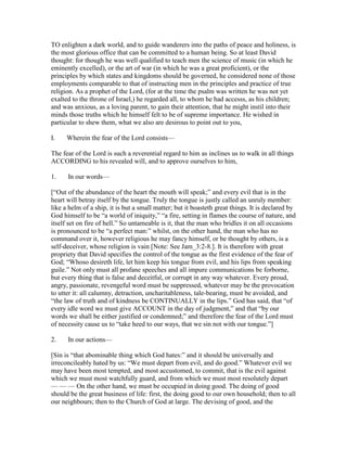 TO enlighten a dark world, and to guide wanderers into the paths of peace and holiness, is
the most glorious office that can be committed to a human being. So at least David
thought: for though he was well qualified to teach men the science of music (in which he
eminently excelled), or the art of war (in which he was a great proficient), or the
principles by which states and kingdoms should be governed, he considered none of those
employments comparable to that of instructing men in the principles and practice of true
religion. As a prophet of the Lord, (for at the time the psalm was written he was not yet
exalted to the throne of Israel,) he regarded all, to whom he had accesss, as his children;
and was anxious, as a loving parent, to gain their attention, that he might instil into their
minds those truths which he himself felt to be of supreme importance. He wished in
particular to shew them, what we also are desirous to point out to you,
I. Wherein the fear of the Lord consists—
The fear of the Lord is such a reverential regard to him as inclines us to walk in all things
ACCORDING to his revealed will, and to approve ourselves to him,
1. In our words—
[“Out of the abundance of the heart the mouth will speak;” and every evil that is in the
heart will betray itself by the tongue. Truly the tongue is justly called an unruly member:
like a helm of a ship, it is but a small matter; but it boasteth great things. It is declared by
God himself to be “a world of iniquity,” “a fire, setting in flames the course of nature, and
itself set on fire of hell.” So untameable is it, that the man who bridles it on all occasions
is pronounced to be “a perfect man:” whilst, on the other hand, the man who has no
command over it, however religious he may fancy himself, or be thought by others, is a
self-deceiver, whose religion is vain [Note: See Jam_3:2-8.]. It is therefore with great
propriety that David specifies the control of the tongue as the first evidence of the fear of
God; “Whoso desireth life, let him keep his tongue from evil, and his lips from speaking
guile.” Not only must all profane speeches and all impure communications be forborne,
but every thing that is false and deceitful, or corrupt in any way whatever. Every proud,
angry, passionate, revengeful word must be suppressed, whatever may be the provocation
to utter it: all calumny, detraction, uncharitableness, tale-bearing, must be avoided, and
“the law of truth and of kindness be CONTINUALLY in the lips.” God has said, that “of
every idle word we must give ACCOUNT in the day of judgment,” and that “by our
words we shall be either justified or condemned;” and therefore the fear of the Lord must
of necessity cause us to “take heed to our ways, that we sin not with our tongue.”]
2. In our actions—
[Sin is “that abominable thing which God hates:” and it should be universally and
irreconcileably hated by us: “We must depart from evil, and do good.” Whatever evil we
may have been most tempted, and most accustomed, to commit, that is the evil against
which we must most watchfully guard, and from which we must most resolutely depart
— — — On the other hand, we must be occupied in doing good. The doing of good
should be the great business of life: first, the doing good to our own household; then to all
our neighbours; then to the Church of God at large. The devising of good, and the
 