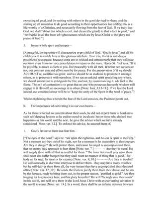 executing of good, and the uniting with others in the good devised by them, and the
stirring up all around us to do good according to their opportunities and ability; this is a
life worthy of a Christian, and necessarily flowing from the fear of God. If we truly fear
God, we shall “abhor that which is evil, and cleave (be glued) to that which is good,” and
“be fruitful in all the fruits of righteousness which are by Jesus Christ to the glory and
praise of God.”]
3. In our whole spirit and temper—
[A peaceful, loving spirit will characterize every child of God. “God is love;” and all his
children will resemble him in this glorious attribute. True it is, that it is not always
possible to be at peace, because some are so wicked and unreasonable that they will take
occasion even from our very peacefulness to injure us the more. Hence St. Paul says, “If it
be possible, as much as lieth in you, live peaceably with all men. Whether we succeed or
not, our constant aim and effort must be for peace. For the preservation of it we should
ACCOUNT no sacrifice too great: and we should be as studious to promote it amongst
others, as to preserve it with ourselves. If we see an unkind spirit prevailing any where,
we should endeavour to extinguish the fire, and not, by countenancing it, add fuel to the
flame. The evil of contention is so great that no one who possesses heavenly wisdom will
engage in it Himself, or encourage it in others [Note: Jam_3:13-18.]. If we fear the Lord
indeed, our constant labour will be to “keep the unity of the Spirit in the bond of peace.”]
Whilst explaining thus wherein the fear of the Lord consists, the Psalmist points out,
II. The importance of cultivating it in our own hearts—
As for those who had no concern about their souls, he did not expect them to hearken to
such self-denying lessons as he endeavoured to inculcate: but to those who desired true
happiness in this world and the next, he gave the advice which we have already
considered [Note: ver. 12.]. To enforce his advice, he assured them of,
1. God’s favour to them that fear him—
[“The eyes of the Lord,” says he, “are upon the righteous, and his ear is open to their cry.”
Not a moment are they out of his sight, nor for a moment is he inattentive to their prayers.
Are they in danger? He will protect them, and cause his angel to encamp around them,
that no enemy may approach to hurt them [Note: ver. 7.] — — — Are they in want? He
will supply them with all that is needful for them. “The lions that could prey upon them
shall want and suffer hunger; but they shall want no manner of thing that is good,” for
body or for soul, for time or for eternity [Note: ver. 9, 10.] — — — Are they in trouble?
He will assuredly in due time interpose to deliver them. They may have many troubles:
but he will deliver them from all, the very instant they have accomplished their destined
office [Note: ver. 17, 19.]. He sends the trials to purify them from their dross: and he sits
by the furnace, ready to bring them out, in the proper season, “purified as gold.” Are they
longing for his presence here, and his glory hereafter? He will “be nigh unto their souls”
in this world, and will save them in the Lord Jesus Christ with an everlasting salvation in
the world to come [Note: ver. 18.]. In a word, there shall be an infinite distance between
 
