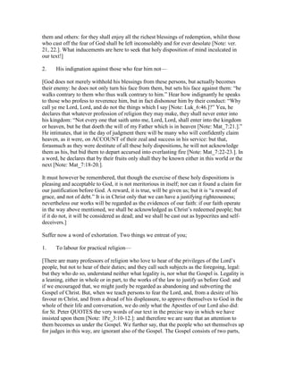 them and others: for they shall enjoy all the richest blessings of redemption, whilst those
who cast off the fear of God shall be left inconsolably and for ever desolate [Note: ver.
21, 22.]. What inducements are here to seek that holy disposition of mind inculcated in
our text!]
2. His indignation against those who fear him not—
[God does not merely withhold his blessings from these persons, but actually becomes
their enemy: he does not only turn his face from them, but sets his face against them: “he
walks contrary to them who thus walk contrary to him.” Hear how indignantly he speaks
to those who profess to reverence him, but in fact dishonour him by their conduct: “Why
call ye me Lord, Lord, and do not the things which I say [Note: Luk_6:46.]?” Yea, he
declares that whatever profession of religion they may make, they shall never enter into
his kingdom: “Not every one that saith unto me, Lord, Lord, shall enter into the kingdom
or heaven, but he that doeth the will of my Father which is in heaven [Note: Mat_7:21.].”
He intimates, that in the day of judgment there will be many who will confidently claim
heaven, as it were, on ACCOUNT of their zeal and success in his service: but that,
forasmuch as they were destitute of all these holy dispositions, he will not acknowledge
them as his, but bid them to depart accursed into everlasting fire [Note: Mat_7:22-23.]. In
a word, he declares that by their fruits only shall they be known either in this world or the
next [Note: Mat_7:18-20.].
It must however be remembered, that though the exercise of these holy dispositions is
pleasing and acceptable to God, it is not meritorious in itself; nor can it found a claim for
our justification before God. A reward, it is true, will be given us; but it is “a reward of
grace, and not of debt.” It is in Christ only that we can have a justifying righteousness;
nevertheless our works will be regarded as the evidences of our faith: if our faith operate
in the way above mentioned, we shall be acknowledged as Christ’s redeemed people; but
if it do not, it will be considered as dead; and we shall be cast out as hypocrites and self-
deceivers.]
Suffer now a word of exhortation. Two things we entreat of you;
1. To labour for practical religion—
[There are many professors of religion who love to hear of the privileges of the Lord’s
people, but not to hear of their duties; and they call such subjects as the foregoing, legal:
but they who do so, understand neither what legality is, nor what the Gospel is. Legality is
a leaning, either in whole or in part, to the works of the law to justify us before God: and
if we encouraged that, we might justly be regarded as abandoning and subverting the
Gospel of Christ. But, when we teach persons to fear the Lord, and, from a desire of his
favour m Christ, and from a dread of his displeasure, to approve themselves to God in the
whole of their life and conversation, we do only what the Apostles of our Lord also did:
for St. Peter QUOTES the very words of our text in the precise way in which we have
insisted upon them [Note: 1Pe_3:10-12.]: and therefore we are sure that an attention to
them becomes us under the Gospel. We further say, that the people who set themselves up
for judges in this way, are ignorant also of the Gospel. The Gospel consists of two parts,
 