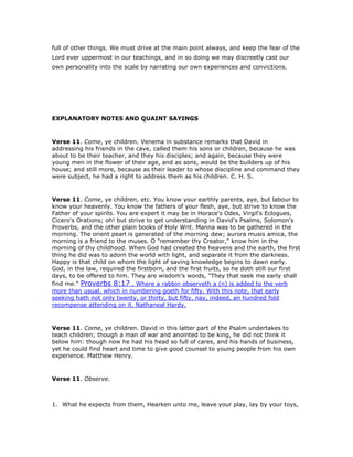 full of other things. We must drive at the main point always, and keep the fear of the
Lord ever uppermost in our teachings, and in so doing we may discreetly cast our
own personality into the scale by narrating our own experiences and convictions.
EXPLANATORY NOTES AND QUAINT SAYINGS
Verse 11. Come, ye children. Venema in substance remarks that David in
addressing his friends in the cave, called them his sons or children, because he was
about to be their teacher, and they his disciples; and again, because they were
young men in the flower of their age, and as sons, would be the builders up of his
house; and still more, because as their leader to whose discipline and command they
were subject, he had a right to address them as his children. C. H. S.
Verse 11. Come, ye children, etc. You know your earthly parents, aye, but labour to
know your heavenly. You know the fathers of your flesh, aye, but strive to know the
Father of your spirits. You are expert it may be in Horace's Odes, Virgil's Eclogues,
Cicero's Orations; oh! but strive to get understanding in David's Psalms, Solomon's
Proverbs, and the other plain books of Holy Writ. Manna was to be gathered in the
morning. The orient pearl is generated of the morning dew; aurora musis amica, the
morning is a friend to the muses. O "remember thy Creator," know him in the
morning of thy childhood. When God had created the heavens and the earth, the first
thing he did was to adorn the world with light, and separate it from the darkness.
Happy is that child on whom the light of saving knowledge begins to dawn early.
God, in the law, required the firstborn, and the first fruits, so he doth still our first
days, to be offered to him. They are wisdom's words, "They that seek me early shall
find me." Proverbs 8:17 . Where a rabbin observeth a (n) is added to the verb
more than usual, which in numbering goeth for fifty. With this note, that early
seeking hath not only twenty, or thirty, but fifty, nay, indeed, an hundred fold
recompense attending on it. Nathaneal Hardy.
Verse 11. Come, ye children. David in this latter part of the Psalm undertakes to
teach children; though a man of war and anointed to be king, he did not think it
below him: though now he had his head so full of cares, and his hands of business,
yet he could find heart and time to give good counsel to young people from his own
experience. Matthew Henry.
Verse 11. Observe.
1. What he expects from them, Hearken unto me, leave your play, lay by your toys,
 