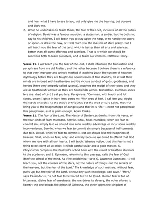 and hear what I have to say to you; not only give me the hearing, but observe
and obey me.
2. What he undertakes to teach them, The fear of the Lord, inclusive of all the duties
of religion. David was a famous musician, a statesman, a soldier, but he doth not
say to his children, I will teach you to play upon the harp, or to handle the sword
or spear, or draw the bow, or I will teach you the maxims of state policy, but I
will teach you the fear of the Lord, which is better than all arts and sciences,
better than all burnt offerings and sacrifices. That is it which we should be
solicitous both to learn ourselves, and to teach our children. Matthew Henry.
Verse 11. I will teach you the fear of the Lord. I shall introduce the translation and
paraphrase from my old Psalter; and the rather because I believe there is a reference
to that very improper and unholy method of teaching youth the system of heathen
mythology before they are taught one sound lesson of true divinity, till at last their
minds are imbued with heathenism and the vicious conduct of gods, goddesses, and
heroes (here very properly called tyrants), becomes the model of their own; and they
are as heathenish without as they are heathenish within. Translation. Cummes sones
lere me: dred of Lard I sal you lere. Paraphrase. "Cummes, with trauth and luf:
sones, qwam I gette in haly lere: beres me. With eres of hert. I sal lere you, noght
the fabyls of poets; na the storys of tryauntz; bot the dred of oure Larde, that wyl
bring you til the felaghschippe of aungels; and thar in is lyfe." I need not paraphrase
this paraphrase, as it is plain enough. Adam Clarke.
Verse 11. The fear of the Lord. The Master of Sentences dwells, from this verse, on
the four kinds of fear: mundane, servile, initial, filial. Mundane, when we fear to
commit sin, simply lest we should lose some worldly advantage or incur some worldly
inconvenience. Servile, when we fear to commit sin simply because of hell torments
due to it. Initial, when we fear to commit it, lest we should lose the happiness of
heaven. Filial, when we fear, only, and entirely because we dread to offend that God
whom we love with all our hearts. I will teach. Whence notice, that this fear is not a
thing to be learnt all at once; it needs careful study and a good master. S.
Chrysostom compares the Psalmist's school here with the resort of heathen students
to the academy; and S. Ephraem, referring to this passage, calls the fear of God
itself the school of the mind. As if he proclaimed," says S. Lawrence Justiniani, "I will
teach you, not the courses of the stars, not the nature of things, not the secrets of
the heavens, but the fear of the Lord." The knowledge of such matters, without fear,
puffs up; but the fear of the Lord, without any such knowledge, can save." "Here,"
says Cassiodorus, "is not fear to be feared, but to be loved. Human fear is full of
bitterness; divine fear of sweetness: the one drives to slavery, the other allures to
liberty; the one dreads the prison of Gehenna, the other opens the kingdom of
 