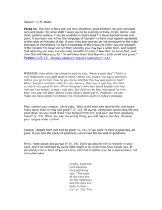 heaven." J. M. Neale.
Verse 11. The fear of the Lord. Let this, therefore, good children, be your principal
care and study: for what shall it avail you to be cunning in Tully, Virgil, Homer, and
other profane writers, if you be unskilful in God's book? to have learned Greek and
Latin, if you learn not withal the language of Canaan? to have your speech agreeable
to the rules of Priscian, of Lily, if your lives and courses be not consonant to the rules
and laws of Christianity? to have knowledge of the creatures when you are ignorant
of the Creator? to have learned that whereby you may live a while here, and neglect
that whereby you may live eternally hereafter? Learn to fear God, to serve God, and
then God will bless you; for "He will bless them that fear him, both small and great."
Psalms 115:13 . Thomas Gataker's "David's Instructor," 1637.
WIERSBE, How often has someone said to you, "Have a good day"? That's a
nice statement, but what does it mean? When you review the day's activities
before you go to bed, how do you know whether the day was good or bad?
When Joseph's brothers sold him into slavery, that was a bad day. But God
turned it into good for him. When Potiphar's wife lied about Joseph and had
him put into prison, it was a bad day. But God turned that into good for him
also. You see, we don't always know what a good day is. However, we can
make our days good if we follow the instructions given in today's passage.
First, control your tongue. David asks, "Who is the man who desires life, and loves
many days, that he may see good?" (v. 12). Of course, everybody wants long life and
good days. So you must "keep your tongue from evil, and your lips from speaking
deceit" (v. 13). When you say the wrong thing, you will have a bad day. So keep
your tongue under control.
Second, "depart from evil and do good" (v. 14). If you want to have a good day, do
good. If you sow the seeds of goodness, you'll reap the harvest of goodness.
Third, "seek peace and pursue it" (v. 14). Don't go around with a revolver in your
hand. Don't be bothered by every little slight or by everything that people say. If
somebody cuts in front of you in a line, don't let it bother you. Be a peacemaker, not
a troublemaker.
Finally, trust the
Lord because
He's watching
you. "The eyes
of the Lord are
on the righteous,
and His ears are
open to their
cry" (v. 15). The
 