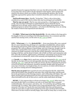 question because he supposes that there were any who did not desire life, or did not wish
to see many days, but in order to fix the attention on the inquiry, and to prepare the
mind for the answer which was to follow. By thus putting the question, also, he has
implicitly expressed the opinion that it is lawful to desire life, and to wish to see many
days.
And loveth many days - literally, “loving days.” That is, who so loves days,
considered as a part of life, that he wishes they may be prolonged and multiplied.
That he may see good - That he may enjoy prosperity, or find happiness. In other
words, who is he that would desire to understand the way by which life may be
lengthened out to old age, and by which it may be made happy and prosperous? The
psalmist proposes to answer this question - as he does in the following verses, by stating
the results of what he had experienced and observed.
CLARKE, “What man is he that desireth life - He who wishes to live long and to
live happily, let him act according to the following directions. For a comment upon this
and the four ensuing verses, see the notes on 1Pe_3:10-12 (note).
GILL, “What man is he that desireth life?.... Every man desires life, even a natural
life; it is more desirable than all things in it; especially an healthful life, without which
the blessings and mercies of life cannot be comfortably enjoyed; and still more a life of
prosperity; life, with an affluence of good things, and even a long one: though it may be
rather that a spiritual life is here meant, and a comfortable one; a life free from the
remorses of a guilty conscience, from the fear of hell, damnation, and wrath; from the
bondage of the law, and the dread of death; a life of faith on Christ, and communion with
him; and a life of sobriety, righteousness, and holiness; and perhaps it may be best of all
to understand it of eternal life, which is life eminently and emphatically; it follows,
and loveth many days; that is, good ones; as they are interpreted in 1Pe_3:10; not of
this life, for the days of it are evil, and especially when they are lengthened out; the days
of old age, Ecc_12:1; unless the days of the son of man, the days of enjoying the presence
of God in his house and ordinances, should be intended; though rather the good and
many days of eternity, even length of days, for ever and ever, in which will be fulness of
joy, and never ceasing and never fading pleasures;
that he may see good; there is good to be seen and enjoyed in this life, which if the
saints did not believe they should see and enjoy, they would often faint; and this good
lies in the participation of the blessings of grace, and in fellowship with Father, Son, and
Spirit: but the great and lasting good to be seen and enjoyed is in the world to come,
when God shall be all in all, be seen as he is, and the saints shall inherit all things.
HE RY, “I. He supposes that we all aim to be happy (Psa_34:12): What man is he
that desireth life? that is, as it follows, not only to see many days, but to see good
comfortable days. Non est vivere, sed valere, vita - It is not being, but well being, that
constitutes life. It is asked, “Who wishes to live a long and pleasant life?” and it is easily
answered, Who does not? Surely this must look further than time and this present
world; for man's life on earth at best consists but of few days and those full of trouble.
What man is he that would be eternally happy, that would see many days, as many as the
 