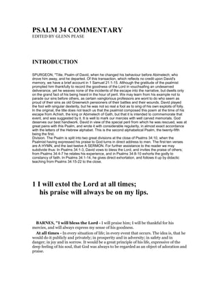PSALM 34 COMME TARY
EDITED BY GLENN PEASE
I TRODUCTIO
SPURGEON, "Title. Psalm of David, when he changed his behaviour before Abimelech; who
drove him away, and he departed. Of this transaction, which reflects no credit upon David's
memory, we have a brief account in 1 Samuel 21:1-15. Although the gratitude of the psalmist
prompted him thankfully to record the goodness of the Lord in vouchsafing an undeserved
deliverance, yet he weaves none of the incidents of the escape into the narrative, but dwells only
on the grand fact of his being heard in the hour of peril. We may learn from his example not to
parade our sins before others, as certain vainglorious professors are wont to do who seem as
proud of their sins as old Greenwich pensioners of their battles and their wounds. David played
the fool with singular dexterity, but he was not so real a fool as to sing of his own exploits of folly.
In the original, the title does not teach us that the psalmist composed this poem at the time of his
escape from Achish, the king or Abimelech of Gath, but that it is intended to commemorate that
event, and was suggested by it. It is well to mark our mercies with well carved memorials. God
deserves our best handiwork. David in view of the special peril from which he was rescued, was at
great pains with this Psalm, and wrote it with considerable regularity, in almost exact accordance
with the letters of the Hebrew alphabet. This is the second alphabetical Psalm, the twenty-fifth
being the first.
Division. The Psalm is split into two great divisions at the close of Psalms 34:10, when the
Psalmist having expressed his praise to God turns in direct address to men. The first ten verses
are A HYMN, and the last twelve A SERMON. For further assistance to the reader we may
subdivide thus: In Psalms 34:1-3, David vows to bless the Lord, and invites the praise of others;
from Psalms 34:4-7 he relates his experience, and in Psalms 34:8-10 exhorts the godly to
constancy of faith. In Psalms 34:1-14, he gives direct exhortation, and follows it up by didactic
teaching from Psalms 34:15-22 to the close.
1 I will extol the Lord at all times;
his praise will always be on my lips.
BAR ES, "I will bless the Lord - I will praise him; I will be thankful for his
mercies, and will always express my sense of his goodness.
At all times - In every situation of life; in every event that occurs. The idea is, that he
would do it publicly and privately; in prosperity and in adversity; in safety and in
danger; in joy and in sorrow. It would be a great principle of his life, expressive of the
deep feeling of his soul, that God was always to be regarded as an object of adoration and
praise.
 