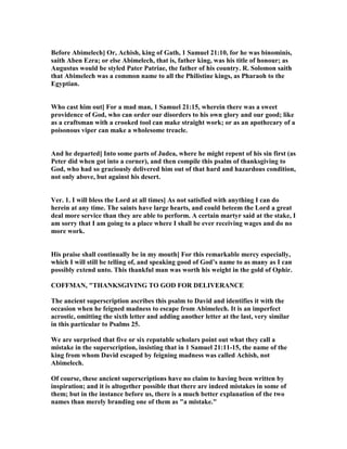 Before Abimelech] Or, Achish, king of Gath, 1 Samuel 21:10, for he was binominis,
saith Aben Ezra; or else Abimelech, that is, father king, was his title of honour; as
Augustus would be styled Pater Patriae, the father of his country. R. Solomon saith
that Abimelech was a common name to all the Philistine kings, as Pharaoh to the
Egyptian.
Who cast him out] For a mad man, 1 Samuel 21:15, wherein there was a sweet
providence of God, who can order our disorders to his own glory and our good; like
as a craftsman with a crooked tool can make straight work; or as an apothecary of a
poisonous viper can make a wholesome treacle.
And he departed] Into some parts of Judea, where he might repent of his sin first (as
Peter did when got into a corner), and then compile this psalm of thanksgiving to
God, who had so graciously delivered him out of that hard and hazardous condition,
not only above, but against his desert.
Ver. 1. I will bless the Lord at all times] As not satisfied with anything I can do
herein at any time. The saints have large hearts, and could beteem the Lord a great
deal more service than they are able to perform. A certain martyr said at the stake, I
am sorry that I am going to a place where I shall be ever receiving wages and do no
more work.
His praise shall continually be in my mouth] For this remarkable mercy especially,
which I will still be telling of, and speaking good of God’s name to as many as I can
possibly extend unto. This thankful man was worth his weight in the gold of Ophir.
COFFMA , "THA KSGIVI G TO GOD FOR DELIVERA CE
The ancient superscription ascribes this psalm to David and identifies it with the
occasion when he feigned madness to escape from Abimelech. It is an imperfect
acrostic, omitting the sixth letter and adding another letter at the last, very similar
in this particular to Psalms 25.
We are surprised that five or six reputable scholars point out what they call a
mistake in the superscription, insisting that in 1 Samuel 21:11-15, the name of the
king from whom David escaped by feigning madness was called Achish, not
Abimelech.
Of course, these ancient superscriptions have no claim to having been written by
inspiration; and it is altogether possible that there are indeed mistakes in some of
them; but in the instance before us, there is a much better explanation of the two
names than merely branding one of them as "a mistake."
 