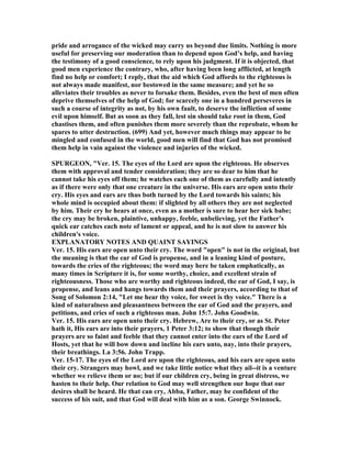 pride and arrogance of the wicked may carry us beyond due limits. othing is more
useful for preserving our moderation than to depend upon God’s help, and having
the testimony of a good conscience, to rely upon his judgment. If it is objected, that
good men experience the contrary, who, after having been long afflicted, at length
find no help or comfort; I reply, that the aid which God affords to the righteous is
not always made manifest, nor bestowed in the same measure; and yet he so
alleviates their troubles as never to forsake them. Besides, even the best of men often
deprive themselves of the help of God; for scarcely one in a hundred perseveres in
such a course of integrity as not, by his own fault, to deserve the infliction of some
evil upon himself. But as soon as they fall, lest sin should take root in them, God
chastises them, and often punishes them more severely than the reprobate, whom he
spares to utter destruction. (699) And yet, however much things may appear to be
mingled and confused in the world, good men will find that God has not promised
them help in vain against the violence and injuries of the wicked.
SPURGEO , "Ver. 15. The eyes of the Lord are upon the righteous. He observes
them with approval and tender consideration; they are so dear to him that he
cannot take his eyes off them; he watches each one of them as carefully and intently
as if there were only that one creature in the universe. His ears are open unto their
cry. His eyes and ears are thus both turned by the Lord towards his saints; his
whole mind is occupied about them: if slighted by all others they are not neglected
by him. Their cry he hears at once, even as a mother is sure to hear her sick babe;
the cry may be broken, plaintive, unhappy, feeble, unbelieving, yet the Father's
quick ear catches each note of lament or appeal, and he is not slow to answer his
children's voice.
EXPLA ATORY OTES A D QUAI T SAYI GS
Ver. 15. His ears are open unto their cry. The word "open" is not in the original, but
the meaning is that the ear of God is propense, and in a leaning kind of posture,
towards the cries of the righteous; the word may here be taken emphatically, as
many times in Scripture it is, for some worthy, choice, and excellent strain of
righteousness. Those who are worthy and righteous indeed, the ear of God, I say, is
propense, and leans and hangs towards them and their prayers, according to that of
Song of Solomon 2:14, "Let me hear thy voice, for sweet is thy voice." There is a
kind of naturalness and pleasantness between the ear of God and the prayers, and
petitions, and cries of such a righteous man. John 15:7. John Goodwin.
Ver. 15. His ears are open unto their cry. Hebrew, Are to their cry, or as St. Peter
hath it, His ears are into their prayers, 1 Peter 3:12; to show that though their
prayers are so faint and feeble that they cannot enter into the ears of the Lord of
Hosts, yet that he will bow down and incline his ears unto, nay, into their prayers,
their breathings. La 3:56. John Trapp.
Ver. 15-17. The eyes of the Lord are upon the righteous, and his ears are open unto
their cry. Strangers may howl, and we take little notice what they ail--it is a venture
whether we relieve them or no; but if our children cry, being in great distress, we
hasten to their help. Our relation to God may well strengthen our hope that our
desires shall be heard. He that can cry, Abba, Father, may be confident of the
success of his suit, and that God will deal with him as a son. George Swinnock.
 